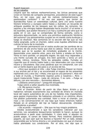 Rupert Isaacson                                                   El niño
de los caballos
creyera que los nativos norteamericanos, las únicas personas que
vivían en tiendas de campaña semejantes, procedieran de este lugar?
Pero, en tal caso, ¿por qué los nativos norteamericanos no
pastoreaban caribúes? Y tal vez ese aspecto que tenían de
duendecillos fuese un estereotipo cultural, pero ¿no sería nuestro
folclore británico y europeo sobre hadas y duendes un recuerdo de
antiguos pueblos de los bosques que los celtas, los romanos, los
sajones y los vikingos habían desplazado hacía mucho? ¿Y el temor a
los duendes, que podían llevarse a un hijo y sustituirlo por otro que no
podía oír ni ver, que se comportaba de forma extraña, como si
estuviera desconectado, no sería una primitiva explicación folclórica
del autismo? Los pensamientos surgían en mi mente como burbujas y
luego se disolvían. Nos sentamos en la sección del tipi que se nos
había asignado, junto al chamán, sobre unas tupidas alfombras que
cubrían la tierra de la montaña.
    El chamán permaneció con el rostro oculto por las sombras de su
sombrero de ala ancha hasta que alzó la cabeza. Tenía uno de esos
rostros que se te quedan de inmediato grabados en la mente.
Aparentaba unos sesenta años, pero era fuerte y estaba en forma.
Tenía la nariz partida, un pequeño bigote, los ojos muy separados y
una frente surcada de arrugas. Era bien parecido y tenía un aire
curtido, irónico, receloso. Tenía los párpados caídos. Fumaba un
cigarrillo que él mismo había liado y nos observaba con una mirada
neutra y calculadora. Dijo unas palabras que no comprendí, con una
voz un tanto áspera que dio paso a un acceso de tos.
    —Dice que ayudará al niño —dijo Tulga mientras Rowan se movía
a sus anchas por el tipi y se encaramaba al regazo de los presentes
repitiendo una y otra vez: «¡Hola, creo que es una persona!». Hizo reír
a todo el mundo, y finalmente regresó junto a nosotros—. Pero —
siguió traduciendo Tulga— nada de cámaras. Y es caro. —Tulga se
detuvo, con aire nervioso—. Quinientos dólares.
    —¿Dólares americanos? —pregunté estupefacto.
    Tulga volvió a soltar aquella risa incómoda.
    —Sí. Me parece mucho.
    Miré al chamán. Antes de partir de Ulan Bator, Kristin y yo
habíamos retirado exactamente esa cantidad de dinero en moneda
local del cajero automático de uno de los hoteles más importantes,
para gastos imprevistos. No habíamos utilizado ni un céntimo. Ahora
nos pedían justamente esa cantidad. Volví a mirar al chamán. Las
risas y las conversaciones en voz baja que hasta entonces habían
flotado en el ambiente del tipi se habían desvanecido. ¿Estaban
poniéndonos a prueba?
    —De acuerdo —respondí—. Dile que no hay ningún problema.
    Estaba acostumbrado a que los sanadores cobraran por sus
servicios. Los sanadores bosquimanos también lo hacen, aunque no
acostumbran a pedir esas cantidades. Y, claro está, si alguien no
puede pagar, lo sanan de todas formas. Pero nosotros podíamos
pagarlo, así que ¿por qué no íbamos a hacerlo? Por un lado, estaba
sorprendido por la forma directa y sin preámbulos con que el chamán
había planteado sus condiciones. Por el otro, me dije que si

                                  229
 