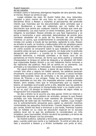 Rupert Isaacson                                                   El niño
de los caballos
miraban como si fuéramos alienígenas llegados de otro planeta. Aquí,
al menos, Rowan se sentía en paz.
    Luego estaban los zoos. En Austin había dos, muy reducidos,
situados a poco menos de una hora en coche de nuestra casa.
Decidimos llevar a Rowan a visitarlos al percatarnos del profundo
interés que mostraba por los documentales sobre animales que a
veces llevábamos a casa del videoclub, por no hablar de la
fascinación que sentía por cualquier insecto o bichejo que viera por
los alrededores. Los zoos fueron un éxito inmediato, pero en lugar de
relajarlo, lo excitaban: Rowan entraba en una fase hiperactiva y se
ponía a recorrerlos a gran velocidad, deteniéndose de pronto para
corretear alrededor de la jaula de los lémures de cola anillada
mientras un puma, que evidentemente lo consideraba una presa, lo
miraba con avidez a través de los barrotes, agitando la cola. Rowan
se echaba al suelo, se revolvía y balbuceaba ante los perplejos pavos
reales que se paseaban entre las jaulas. Trataba de saltar las vallas —
en cierta ocasión se encaramó sobre la que rodeaba el recinto del
cocodrilo antes de que yo lograra sujetarlo, sin duda ante la profunda
decepción del animal—, y cuando se lo impedíamos le daba un
violento berrinche, a menudo vomitaba o se hacía caca en los
pantalones al mismo tiempo, de forma que otros padres y visitantes
chasqueaban la lengua en señal de disgusto y se alejaban del follón
que organizaba Rowan (Kristin y yo nos habíamos hecho inmunes a
los reproches del público). Pero allí se sentía en su elemento. Los
animales y la naturaleza lo motivaban. Eso estaba clarísimo.
    Por aquel entonces, a Rowan, a pesar de que estaba a punto de
cumplir tres años y seguía sin hablar apenas, las palabras parecían
encantarle, no para comunicarse, sino en sí mismas: a veces recitaba
medio balbuceando listas de animales o de los personajes de los
trenes de Thomas y sus amigos. Todas las noches Kristin pasaba
horas leyéndole en voz alta. Era imposible adivinar cuánto asimilaba
Rowan, pero estaba claro que le entusiasmaba que su madre le
leyera, se quedaba acurrucado junto a ella, dejando que las palabras
le acariciaran. ¿Era porque lo tranquilizaba tener a su madre junto a
él, oír su voz? ¿O porque la historia estimulaba de algún modo su
imaginación? Era imposible saberlo.
    Un día a Kristin se le ocurrió una idea genial. Entró en Internet y
encargó dos docenas de pósters de animales, porque lo que Rowan
recitaba con más frecuencia eran nombres de animales. Encargó
fotografías de todo tipo de mamíferos, aves y reptiles, cuya imagen
era lo suficientemente atrayente para captar su atención mientras
contemplaba las pequeñas ilustraciones. Cuando llegaron los pósters
por correo, Kristin los llevó a enmarcar y una tarde, mientras nuestro
hijo se hallaba en su clase de educación especial en la escuela
pública local (en la que los profesores lo consideraban un niño
simpático, pero inaccesible), Kristin recubrió las paredes y el techo de
la habitación de Rowan con los animales.
    Se mostró eufórico, saltando y brincando, aplaudiendo y riendo de
gozo, cuando subió esa noche a su habitación. Yo entré al cabo de un
rato y encontré a Rowan y a Kristin tumbados uno junto al otro,

                                   23
 