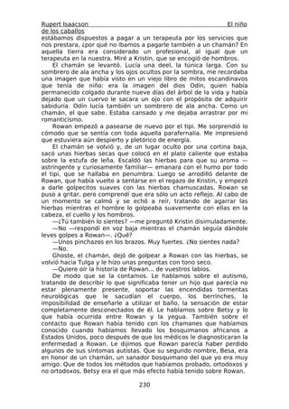 Rupert Isaacson                                                 El niño
de los caballos
estábamos dispuestos a pagar a un terapeuta por los servicios que
nos prestara, ¿por qué no íbamos a pagarle también a un chamán? En
aquella tierra era considerado un profesional, al igual que un
terapeuta en la nuestra. Miré a Kristin, que se encogió de hombros.
    El chamán se levantó. Lucía una deel, la túnica larga. Con su
sombrero de ala ancha y los ojos ocultos por la sombra, me recordaba
una imagen que había visto en un viejo libro de mitos escandinavos
que tenía de niño: era la imagen del dios Odín, quien había
permanecido colgado durante nueve días del árbol de la vida y había
dejado que un cuervo le sacara un ojo con el propósito de adquirir
sabiduría. Odín lucía también un sombrero de ala ancha. Como un
chamán, el que sabe. Estaba cansado y me dejaba arrastrar por mi
romanticismo.
    Rowan empezó a pasearse de nuevo por el tipi. Me sorprendió lo
cómodo que se sentía con toda aquella parafernalia. Me impresionó
que estuviera aún despierto y pletórico de energía.
    El chamán se volvió y, de un lugar oculto por una cortina baja,
sacó unas hierbas secas que colocó en el plato caliente que estaba
sobre la estufa de leña. Escaldó las hierbas para que su aroma —
astringente y curiosamente familiar— emanara con el humo por todo
el tipi, que se hallaba en penumbra. Luego se arrodilló delante de
Rowan, que había vuelto a sentarse en el regazo de Kristin, y empezó
a darle golpecitos suaves con las hierbas chamuscadas. Rowan se
puso a gritar, pero comprendí que era sólo un acto reflejo. Al cabo de
un momento se calmó y se echó a reír, tratando de agarrar las
hierbas mientras el hombre lo golpeaba suavemente con ellas en la
cabeza, el cuello y los hombros.
    —¿Tú también lo sientes? —me preguntó Kristin disimuladamente.
    —No —respondí en voz baja mientras el chamán seguía dándole
leves golpes a Rowan—. ¿Qué?
    —Unos pinchazos en los brazos. Muy fuertes. ¿No sientes nada?
    —No.
    Ghoste, el chamán, dejó de golpear a Rowan con las hierbas, se
volvió hacia Tulga y le hizo unas preguntas con tono seco.
    —Quiere oír la historia de Rowan... de vuestros labios.
    De modo que se la contamos. Le hablamos sobre el autismo,
tratando de describir lo que significaba tener un hijo que parecía no
estar plenamente presente, soportar las encendidas tormentas
neurológicas que le sacudían el cuerpo, los berrinches, la
imposibilidad de enseñarle a utilizar el baño, la sensación de estar
completamente desconectados de él. Le hablamos sobre Betsy y lo
que había ocurrida entre Rowan y la yegua. También sobre el
contacto que Rowan había tenido con los chamanes que habíamos
conocido cuando habíamos llevado los bosquimanos africanos a
Estados Unidos, poco después de que los médicos le diagnosticaran la
enfermedad a Rowan. Le dijimos que Rowan parecía haber perdido
algunos de sus síntomas autistas. Que su segundo nombre, Besa, era
en honor de un chamán, un sanador bosquimano del que yo era muy
amigo. Que de todos los métodos que habíamos probado, ortodoxos y
no ortodoxos, Betsy era el que más efecto había tenido sobre Rowan.

                                 230
 
