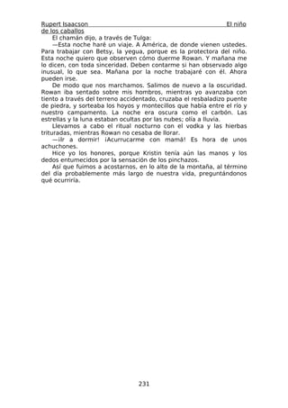 Rupert Isaacson                                                   El niño
de los caballos
     El chamán dijo, a través de Tulga:
     —Esta noche haré un viaje. A América, de donde vienen ustedes.
Para trabajar con Betsy, la yegua, porque es la protectora del niño.
Esta noche quiero que observen cómo duerme Rowan. Y mañana me
lo dicen, con toda sinceridad. Deben contarme si han observado algo
inusual, lo que sea. Mañana por la noche trabajaré con él. Ahora
pueden irse.
     De modo que nos marchamos. Salimos de nuevo a la oscuridad.
Rowan iba sentado sobre mis hombros, mientras yo avanzaba con
tiento a través del terreno accidentado, cruzaba el resbaladizo puente
de piedra, y sorteaba los hoyos y montecillos que había entre el río y
nuestro campamento. La noche era oscura como el carbón. Las
estrellas y la luna estaban ocultas por las nubes; olía a lluvia.
     Llevamos a cabo el ritual nocturno con el vodka y las hierbas
trituradas, mientras Rowan no cesaba de llorar.
     —¡Ir a dormir! ¡Acurrucarme con mamá! Es hora de unos
achuchones.
     Hice yo los honores, porque Kristin tenía aún las manos y los
dedos entumecidos por la sensación de los pinchazos.
     Así que fuimos a acostarnos, en lo alto de la montaña, al término
del día probablemente más largo de nuestra vida, preguntándonos
qué ocurriría.




                                  231
 