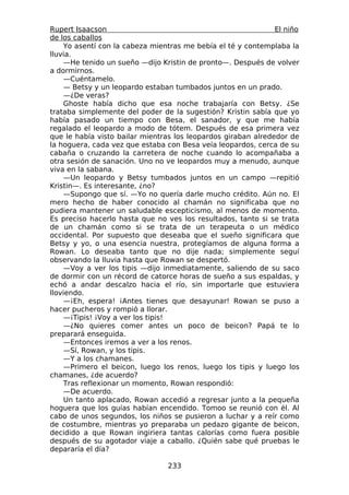 Rupert Isaacson                                                El niño
de los caballos
     Yo asentí con la cabeza mientras me bebía el té y contemplaba la
lluvia.
     —He tenido un sueño —dijo Kristin de pronto—. Después de volver
a dormirnos.
     —Cuéntamelo.
     — Betsy y un leopardo estaban tumbados juntos en un prado.
     —¿De veras?
     Ghoste había dicho que esa noche trabajaría con Betsy. ¿Se
trataba simplemente del poder de la sugestión? Kristin sabía que yo
había pasado un tiempo con Besa, el sanador, y que me había
regalado el leopardo a modo de tótem. Después de esa primera vez
que le había visto bailar mientras los leopardos giraban alrededor de
la hoguera, cada vez que estaba con Besa veía leopardos, cerca de su
cabaña o cruzando la carretera de noche cuando lo acompañaba a
otra sesión de sanación. Uno no ve leopardos muy a menudo, aunque
viva en la sabana.
     —Un leopardo y Betsy tumbados juntos en un campo —repitió
Kristin—. Es interesante, ¿no?
     —Supongo que sí. —Yo no quería darle mucho crédito. Aún no. El
mero hecho de haber conocido al chamán no significaba que no
pudiera mantener un saludable escepticismo, al menos de momento.
Es preciso hacerlo hasta que no ves los resultados, tanto si se trata
de un chamán como si se trata de un terapeuta o un médico
occidental. Por supuesto que deseaba que el sueño significara que
Betsy y yo, o una esencia nuestra, protegíamos de alguna forma a
Rowan. Lo deseaba tanto que no dije nada; simplemente seguí
observando la lluvia hasta que Rowan se despertó.
     —Voy a ver los tipis —dijo inmediatamente, saliendo de su saco
de dormir con un récord de catorce horas de sueño a sus espaldas, y
echó a andar descalzo hacia el río, sin importarle que estuviera
lloviendo.
     —¡Eh, espera! ¡Antes tienes que desayunar! Rowan se puso a
hacer pucheros y rompió a llorar.
     —¡Tipis! ¡Voy a ver los tipis!
     —¿No quieres comer antes un poco de beicon? Papá te lo
preparará enseguida.
     —Entonces iremos a ver a los renos.
     —Sí, Rowan, y los tipis.
     —Y a los chamanes.
     —Primero el beicon, luego los renos, luego los tipis y luego los
chamanes, ¿de acuerdo?
     Tras reflexionar un momento, Rowan respondió:
     —De acuerdo.
     Un tanto aplacado, Rowan accedió a regresar junto a la pequeña
hoguera que los guías habían encendido. Tomoo se reunió con él. Al
cabo de unos segundos, los niños se pusieron a luchar y a reír como
de costumbre, mientras yo preparaba un pedazo gigante de beicon,
decidido a que Rowan ingiriera tantas calorías como fuera posible
después de su agotador viaje a caballo. ¿Quién sabe qué pruebas le
depararía el día?

                                 233
 