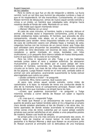 Rupert Isaacson                                                El niño
de los caballos
    Pero lo cierto es que fue un día de relajación y deleite. La lluvia
remitió; lució un sol tibio que iluminó las elevadas cumbres y bajo el
que el río resplandeció. Un día maravilloso. Curiosamente, en cuanto
Rowan terminó de desayunar, oímos de nuevo aquel sonido extraño y
vimos a un jinete, un hombre que cabalgaba solo, dirigirse hacia
nosotros desde el fondo del valle. Montado en un reno.
    —¡De modo que siguen montando renos!
    —¡Renos! ¡Montar en un reno!
    Al cabo de unos minutos, el hombre, bajito y menudo, detuvo al
animal, de mirada dulce e imponente cornamenta, junto al fuego,
donde estábamos todos sentados. El hombre, que procedía de otro
campamento, situado más abajo, en el valle, traía unas piezas
artesanales para vender: renos exquisitos tallados en asta; cuchillos
de caza de confección casera con afiladas hojas y mangos de asta;
colgantes hechos con los incisivos de un ciervo maral, que Tulga dijo
que utilizaban para ahuyentar las pesadillas; bolsas confeccionadas
con pieles de reno decoradas con escenas de osos, zorros, ciervos,
cazadores y gente montada en renos, bordadas con hilos
multicolores; y un pequeño íbice blanco tallado en hueso blanqueado.
Como el que Justin había visto en la montaña.
    Pero los niños ni repararon en ello: Tulga y yo los habíamos
sentado juntos sobre el reno y estaban eufóricos. Se abrazaron
mutuamente y pasaron los dedos por el suave pelaje del reno
mientras el hombre, sonriendo, los llevaba describiendo amplios
círculos en la tierra. Las risas de los niños resonaban como el canto
de los pájaros. Luego Rowan montó en el reno solo, sentado sobre el
animal con aire pensativo, acariciando suavemente la funda estival
aterciopelada que cubría sus astas.
    —¿Estás contento o triste? —le pregunté.
    —Contento. Mira, tiene cuernos. Qué suaves son.
    Al poco rato oímos aquel sonido extraño, como miles de
castañuelas a lo lejos: la manada de renos era conducida desde lo
alto de la montaña hacia el campamento principal. Rowan saltó al
instante del reno que montaba y se dirigió hacia los tipis.
    —¿Crees que podemos acercarnos? —le pregunté a Tulga
mientras echaba a correr detrás de Rowan sin saber si lograría
alcanzarlo.
    —Sí, creo que sí —respondió Tulga.
    De modo que Rowan y yo atravesamos de nuevo el pequeño
puente de piedra que habían tendido sobre el río y llegamos al amplio
claro donde estaban plantados el tipi de Ghoste y los otros dos. Un
tanto apartadas de donde estaba acorralada la manada principal,
vimos varias crías de renos cubiertas por un suave pelaje castaño
grisáceo que yacían satisfechas al sol, atadas a unos pequeños postes
de madera. Rowan casi levitó de alegría.
    Se arrojó junto a la cría más cercana sin pensárselo dos veces. El
animal, lejos de mostrar el menor temor, lo miró agitando las
pestañas a lo Marilyn Monroe y dejó que Rowan se acurrucara junto
él. Rowan acarició al animalito con la delicadeza de una mariposa


                                 234
 