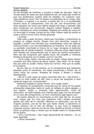 Rupert Isaacson                                                El niño
de los caballos
yo me encogía de hombros y sonreía a modo de disculpa. Todo el
mundo debía de saber por qué estábamos allí, de modo que confié en
que nos perdonaran nuestra falta de modales. En cualquier caso,
¿qué podíamos hacer? Por fin Rowan, acordándose de su amigo, dijo:
«¡Tomoo!» y regresó a la carrera a través del río y el accidentado
terreno hacia el campamento. Una vez allí, nos encontramos con
otros pastores de renos que habían bajado del largo y elevado valle
para vendernos sus mercancías. Algunos habían llegado a caballo,
otros, montados en renos ensillados. Después de montar de nuevo en
un reno bajo la mirada curiosa de los niños, Rowan saltó de pronto al
suelo y echó a correr hacia Tomoo gritando:
    —¡Luchar!
    Todo salía a pedir de boca. Hasta que inevitable y tristemente se
produjo un código marrón. Rowan tuvo otro berrinche, arqueó la
espalda y emitió unos berridos que reverberaban entre las laderas,
mientras Kristin y yo nos esforzábamos en limpiarlo. Yo me alejé con
su pantalón manchado en busca de un lugar cenagoso lo bastante
alejado del río donde limpiarlo. ¿Cuántos miles de veces había hecho
eso? Estaba tan acostumbrado que lo hacía de manera automática.
Pero ese día comprendí que estaba harto. Me arrodillé y, mientras
frotaba la porquería con el cepillo, recé en voz alta:
    —Te lo ruego, Señor, haz que esto se acabe. ¡Estoy harto! Rowan
cumplirá seis años dentro de pocos meses. ¡Seis años! ¡Te lo ruego,
haz que esto se acabe! ¡Estoy hasta las narices! ¡Haz que se acabe,
te lo suplico!
    No era sólo yo. El día anterior, en el campamento que habíamos
plantado junto al manantial, me había encontrado a Kristin con el
rostro entre las manos. Acababa de limpiar a Rowan y estaba
desesperada.
    —No sé si seré capaz de seguir haciendo esto, Ru —dijo Kristin—.
Sé que es inútil hablar de ello. Pero a veces me pregunto si seré
capaz de seguir así, ¿comprendes?
    Habíamos llegado a nuestro límite. Te lo ruego, Señor.
    Al regresar al campamento comprobé que la venta de las piezas
artesanales dispuestas sobre el suelo se hallaba en pleno apogeo, y
que Rowan, limpio y evitando toda aglomeración, como de
costumbre, se había alejado unos metros para jugar con sus animales
en un claro del campamento. Lo miré. ¿Cambiaría algo alguna vez?
    De pronto observé un movimiento al otro lado del río. Un joven
reno, mayor que las crías que habíamos visto, estaba amarrado
aparte del resto de la manada. Mientras yo observaba, una de las
mujeres jóvenes, una de las dos que había venido a saludarnos la
noche anterior con el hijo de Ghoste, la que lucía la elegante
chaqueta marrón, salió de uno de los tipis, desató el animal y lo llevó
hacia un peñasco bajo y rocoso que se alzaba sobre el campamento
de los dukha.
    —Van a sacrificarlo —dijo Tulga apareciendo de repente—. En un
lugar apartado.
    —¿Para comérselo?


                                 236
 