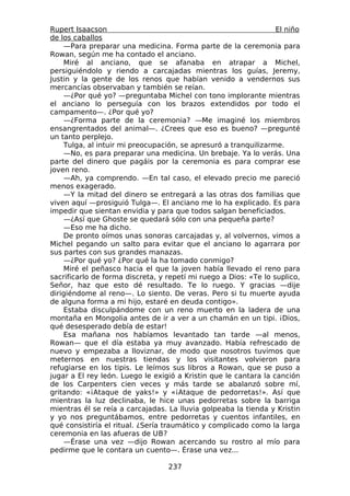 Rupert Isaacson                                                   El niño
de los caballos
    —Para preparar una medicina. Forma parte de la ceremonia para
Rowan, según me ha contado el anciano.
    Miré al anciano, que se afanaba en atrapar a Michel,
persiguiéndolo y riendo a carcajadas mientras los guías, Jeremy,
Justin y la gente de los renos que habían venido a vendernos sus
mercancías observaban y también se reían.
    —¿Por qué yo? —preguntaba Michel con tono implorante mientras
el anciano lo perseguía con los brazos extendidos por todo el
campamento—. ¿Por qué yo?
    —¿Forma parte de la ceremonia? —Me imaginé los miembros
ensangrentados del animal—. ¿Crees que eso es bueno? —pregunté
un tanto perplejo.
    Tulga, al intuir mi preocupación, se apresuró a tranquilizarme.
    —No, es para preparar una medicina. Un brebaje. Ya lo verás. Una
parte del dinero que pagáis por la ceremonia es para comprar ese
joven reno.
    —Ah, ya comprendo. —En tal caso, el elevado precio me pareció
menos exagerado.
    —Y la mitad del dinero se entregará a las otras dos familias que
viven aquí —prosiguió Tulga—. El anciano me lo ha explicado. Es para
impedir que sientan envidia y para que todos salgan beneficiados.
    —¿Así que Ghoste se quedará sólo con una pequeña parte?
    —Eso me ha dicho.
    De pronto oímos unas sonoras carcajadas y, al volvernos, vimos a
Michel pegando un salto para evitar que el anciano lo agarrara por
sus partes con sus grandes manazas.
    —¿Por qué yo? ¿Por qué la ha tomado conmigo?
    Miré el peñasco hacia el que la joven había llevado el reno para
sacrificarlo de forma discreta, y repetí mi ruego a Dios: «Te lo suplico,
Señor, haz que esto dé resultado. Te lo ruego. Y gracias —dije
dirigiéndome al reno—. Lo siento. De veras. Pero si tu muerte ayuda
de alguna forma a mi hijo, estaré en deuda contigo».
    Estaba disculpándome con un reno muerto en la ladera de una
montaña en Mongolia antes de ir a ver a un chamán en un tipi. ¡Dios,
qué desesperado debía de estar!
    Esa mañana nos habíamos levantado tan tarde —al menos,
Rowan— que el día estaba ya muy avanzado. Había refrescado de
nuevo y empezaba a lloviznar, de modo que nosotros tuvimos que
meternos en nuestras tiendas y los visitantes volvieron para
refugiarse en los tipis. Le leímos sus libros a Rowan, que se puso a
jugar a El rey león. Luego le exigió a Kristin que le cantara la canción
de los Carpenters cien veces y más tarde se abalanzó sobre mí,
gritando: «¡Ataque de yaks!» y «¡Ataque de pedorretas!». Así que
mientras la luz declinaba, le hice unas pedorretas sobre la barriga
mientras él se reía a carcajadas. La lluvia golpeaba la tienda y Kristin
y yo nos preguntábamos, entre pedorretas y cuentos infantiles, en
qué consistiría el ritual. ¿Sería traumático y complicado como la larga
ceremonia en las afueras de UB?
    —Érase una vez —dijo Rowan acercando su rostro al mío para
pedirme que le contara un cuento—. Érase una vez...

                                  237
 