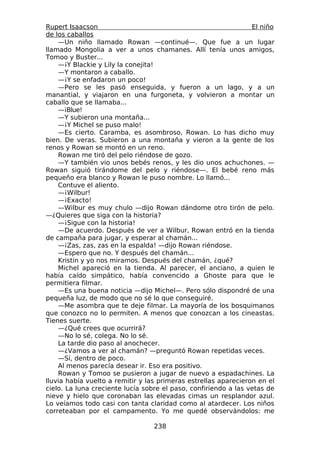 Rupert Isaacson                                                  El niño
de los caballos
    —Un niño llamado Rowan —continué—. Que fue a un lugar
llamado Mongolia a ver a unos chamanes. Allí tenía unos amigos,
Tomoo y Buster...
    —¡Y Blackie y Lily la conejita!
    —Y montaron a caballo.
    —¡Y se enfadaron un poco!
    —Pero se les pasó enseguida, y fueron a un lago, y a un
manantial, y viajaron en una furgoneta, y volvieron a montar un
caballo que se llamaba...
    —¡Blue!
    —Y subieron una montaña...
    —¡Y Michel se puso malo!
    —Es cierto. Caramba, es asombroso, Rowan. Lo has dicho muy
bien. De veras. Subieron a una montaña y vieron a la gente de los
renos y Rowan se montó en un reno.
    Rowan me tiró del pelo riéndose de gozo.
    —Y también vio unos bebés renos, y les dio unos achuchones. —
Rowan siguió tirándome del pelo y riéndose—. El bebé reno más
pequeño era blanco y Rowan le puso nombre. Lo llamó...
    Contuve el aliento.
    —¡Wilbur!
    —¡Exacto!
    —Wilbur es muy chulo —dijo Rowan dándome otro tirón de pelo.
—¿Quieres que siga con la historia?
    —¡Sigue con la historia!
    —De acuerdo. Después de ver a Wilbur, Rowan entró en la tienda
de campaña para jugar, y esperar al chamán...
    —¡Zas, zas, zas en la espalda! —dijo Rowan riéndose.
    —Espero que no. Y después del chamán...
    Kristin y yo nos miramos. Después del chamán, ¿qué?
    Michel apareció en la tienda. Al parecer, el anciano, a quien le
había caído simpático, había convencido a Ghoste para que le
permitiera filmar.
    —Es una buena noticia —dijo Michel—. Pero sólo dispondré de una
pequeña luz, de modo que no sé lo que conseguiré.
    —Me asombra que te deje filmar. La mayoría de los bosquimanos
que conozco no lo permiten. A menos que conozcan a los cineastas.
Tienes suerte.
    —¿Qué crees que ocurrirá?
    —No lo sé, colega. No lo sé.
    La tarde dio paso al anochecer.
    —¿Vamos a ver al chamán? —preguntó Rowan repetidas veces.
    —Sí, dentro de poco.
    Al menos parecía desear ir. Eso era positivo.
    Rowan y Tomoo se pusieron a jugar de nuevo a espadachines. La
lluvia había vuelto a remitir y las primeras estrellas aparecieron en el
cielo. La luna creciente lucía sobre el paso, confiriendo a las vetas de
nieve y hielo que coronaban las elevadas cimas un resplandor azul.
Lo veíamos todo casi con tanta claridad como al atardecer. Los niños
correteaban por el campamento. Yo me quedé observándolos: me

                                  238
 