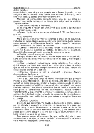 Rupert Isaacson                                                 El niño
de los caballos
maravillaba lo normal que me parecía ver a Rowan jugando con un
amiguito. Hacía sólo diez días habría sido incapaz de hacerlo; tenía
una total apatía y estaba encerrado en sí mismo.
    Mientras yo permanecía sentado sobre una de las sillas de
montar, que había metido en la tienda para evitar que se mojara,
Tulga se acercó.
    —Creo que ha llegado el momento.
    Se lo pregunté a Rowan por última vez, para darle la oportunidad
de expresar sus deseos.
    —Rowan, ¿quieres ir a ver ahora al chamán? ¿Sí, por favor o no,
gracias?
    —¡Sí, por favor!
    Me lo puse a hombros y todos echamos a andar en la oscuridad,
incluidos los guías. Nadie quería perderse la ceremonia. Justo cuando
alcanzamos el río y enfilamos por la orilla hacia el pequeño puente de
piedra, me invadió una oleada de náuseas.
    —¡Ostras! —exclamé trastabillando; Rowan osciló bruscamente
sobre mis hombros mientras yo trataba de conservar el equilibrio.
Deposité a Rowan en el suelo, incapaz de soportar su peso.
    —¿Qué te ocurre? —preguntó Kristin.
    Más que náuseas era un intenso mareo. Repentino, insospechado.
Sentí que una bola de saliva se acumulaba en mi boca y me obligaba
a escupir.
    —¡Dios! —exclamé, inclinándome hacia delante—. Oye, mira...
Quizá tengas que hacer esto sin mí. Yo... —Escupí otra bola de saliva
que se me había formado inexplicablemente en la boca. Percibí un
extraño ruido blanco en la cabeza.
    —¡Chamán! ¡Vamos a ver al chamán! —protestó Rowan,
disgustado por la demora.
    —¿Todo va bien? —inquirió Tulga.
    —No lo sé. Creo que tengo la misma indisposición que padeció
Michel. O una intoxicación. —Escupí de nuevo. ¿De dónde salía tanta
saliva? La única sensación similar la había experimentado en cierta
ocasión antes de ir a Sudáfrica, cuando alguien me ofreció una droga
llamada mandrax. Me picó la curiosidad, me la fumé y durante una
hora perdí la sensibilidad en las extremidades, estuve tiritando
violentamente y experimenté la misma y exagerada acumulación de
saliva—. Lo intentaré —dije, tratando de recuperar la compostura—.
Pero es posible que... —Me detuve para volver a escupir—. Quizá no
lo consiga.
    —¡Chamán! ¡Chamán!
    De modo que seguimos. Yo llevaba a Rowan de la mano, porque
no me atrevía a cargarlo a hombros. La sensación de mareo me
invadía una y otra vez. Atravesamos de nuevo el puente de piedra. Yo
avanzaba como un anciano, temiendo tropezar, y me detenía cada
pocos pasos para escupir la saliva que seguía acumulándose en la
boca como si surgiera de un pozo.
    Tan pronto como alcanzamos la otra orilla del río y nos
aproximamos a los tipis, el mareo se disipó. La acumulación de saliva
cesó. Me sentí despejado, como nuevo.

                                 239
 