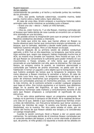 Rupert Isaacson                                                   El niño
de los caballos
contemplando las paredes y el techo y recitando juntos los nombres
de los animales:
     —Orix, oso pardo, barbudo cabecirrojo, cocodrilo marino, bebé
panda, mamá cebra y bebé cebra, tigre siberiano...
     Al cabo de unos días, Kristin empezó a inventarse historias sobre
animales cada noche mientras se acostaba junto a Rowan.
     —Érase una vez —decía—, había un niño llamado...
     —¡Rowan!
     —¡Eso es, cielo! Como tú. Y un día Rowan, mientras caminaba por
el bosque que había detrás de casa cuando se encontró con un bonito
órix montado en una bicicleta...
     ¿Es posible activar la imaginación para que se ponga a funcionar?
Nosotros estábamos decididos a intentarlo.
     De modo que entre los zoos, que hacían aflorar en Rowan su
faceta obsesiva pero hacían que consumiera energía correteando, y el
bosque, que lo calmaba, absorbía y donde nadie podía censurarnos,
hallamos nuestros refugios. Pero un día Rowan se escapó.
     Ocurrió después de su primera sesión de análisis conductual
aplicado, o ACA. Fue un día espantoso. La terapeuta, que tenía varios
hijos autistas que, según nos aseguró, habían mejorado mucho tras el
ACA, se mostró muy amable con nosotros. Pero insistió en que, a fin
de que Rowan se concentrara lo suficiente para poder imitarla en sus
movimientos o frases simples, el niño tenía que permanecer
encerrado en una habitación con ella, para no distraerse. Por más que
llorara, se arrojara contra la puerta, se mostrara aterrorizado o
confundido por hallarse de pronto encerrado, no podía salir de la
habitación ni tomar un juguete u otro objeto que lo tranquilizara hasta
que hubiera acabado las tareas que la terapeuta le asignara. Era
como observar a Rowan mientras le sometían a tortura. Al cabo de
una hora (una hora muy cara), la terapeuta nos informó de que a
partir de entonces tendríamos que programar rígidamente nuestras
vidas con actividades precisas en momentos precisos, «sin desviarse
lo más mínimo, de lo contrario echarán a perder cualquier progreso
que haga el niño». Eso incluía ajustamos a un horario, que debíamos
pegar en la puerta del frigorífico, al que Rowan, Kristin y yo
rendiríamos homenaje cada mañana y consultaríamos durante el día
para que Rowan empezara a comprender el significado de una
estructura.
     Yo no veía cómo podríamos seguir un programa semejante. Mi
trabajo no lo permitía ni tampoco el del Kristin. Ni la realidad de llevar
una vida en la que, debido a que nuestras respectivas familias vivían
a miles de kilómetros, con frecuencia teníamos que tomar aviones y
resolver los trámites de viajar. Si existía una familia que requería
flexibilidad, era la nuestra. Por otra parte estaba el coste, por no
hablar del hecho de que Rowan odiaba esa terapia y la consideraba
un castigo inexplicable.
     Cuando la sesión concluyó, llevé a Rowan a dar un paseo para
calmarnos. Yo caminaba detrás de él mientras Rowan correteaba por
el conocido sendero del bosque, y eché a correr alarmado al observar
que, de pronto, el niño giraba a la izquierda a través de los árboles en

                                   24
 