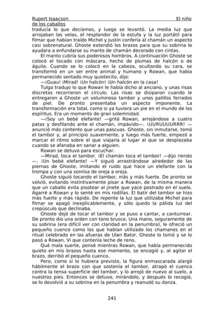 Rupert Isaacson                                                 El niño
de los caballos
traducía lo que decíamos, y luego se levantó. La media luz que
arrojaban las velas, el resplandor de la estufa y la luz portátil para
filmar que habían traído Michel y Justin confería al chamán un aspecto
casi sobrenatural. Ghoste extendió los brazos para que su sobrina le
ayudara a enfundarse su manto de chamán decorado con cintas.
    El manto cubría sus poderosos hombros. A continuación Ghoste se
colocó el tocado con máscara, hecho de plumas de halcón o de
águila. Cuando se lo colocó en la cabeza, ocultando su cara, se
transformó en un ser entre animal y humano y Rowan, que había
permanecido sentado muy quietecito, dijo:
    —¡Guau! ¡Mirad! ¡Un halcón! ¡Un halcón en la casa!
    Tulga tradujo lo que Rowan le había dicho al anciano, y unas risas
discretas recorrieron el círculo. Las risas se disiparon cuando le
entregaron a Ghoste un voluminoso tambor y unos palillos forrados
de piel. De pronto presentaba un aspecto imponente. La
transformación era total, como si ya tuviera un pie en el mundo de los
espíritus. Era un momento de gran solemnidad.
    —¡Soy un bebé elefante! —gritó Rowan, arrojándose a cuatro
patas y desfilando ante el chamán, impávido—. ¡UURUUUURRR! —
anunció más contento que unas pascuas. Ghoste, sin inmutarse, tomó
el tambor y, al principio suavemente, y luego más fuerte, empezó a
marcar el ritmo sobre el que viajaría al lugar al que se desplazaba
cuando se afanaba en sanar a alguien.
    Rowan se detuvo para escuchar.
    —Mirad, toca el tambor. ¡El chamán toca el tambor! —dijo riendo
—. ¡Un bebé elefante! —Y siguió arrastrándose alrededor de las
piernas de Ghoste, imitando el ruido que hace un elefante con la
trompa y con una sonrisa de oreja a oreja.
    Ghoste siguió tocando el tambor, más y más fuerte. De pronto se
volvió, evitando instintivamente pisar a Rowan, de la misma manera
que un caballo evita pisotear al jinete que yace postrado en el suelo.
Agarré a Rowan y lo senté en mis rodillas. El batir del tambor se hizo
más fuerte y más rápido. De repente la luz que utilizaba Michel para
filmar se apagó inexplicablemente, y sólo quedo la pálida luz del
crepúsculo que declinaba.
    Ghoste dejó de tocar el tambor y se puso a cantar, a canturrear.
De pronto dio una orden con tono brusco. Una mano, seguramente de
su sobrina (era difícil ver con claridad en la penumbra), le ofreció un
pequeño cuenco como los que habían utilizado los chamanes en el
ritual celebrado en las afueras de Ulan Bator. Ghoste lo tomó y se lo
pasó a Rowan. Vi que contenía leche de reno.
    Qué mala suerte, pensé mientras Rowan, que había permanecido
quieto en mis brazos hasta ese momento, se encogió y, al agitar el
brazo, derribó el pequeño cuenco.
    Pero, como si lo hubiera previsto, la figura enmascarada alargó
hábilmente el brazo con que sostenía el tambor, atrapó el cuenco
contra la tensa superficie del tambor, y lo arrojó de nuevo al suelo, a
nuestros pies. Entonces se detuvo, mirándolo, y después lo recogió,
se lo devolvió a su sobrina en la penumbra y reanudó su danza.


                                 241
 