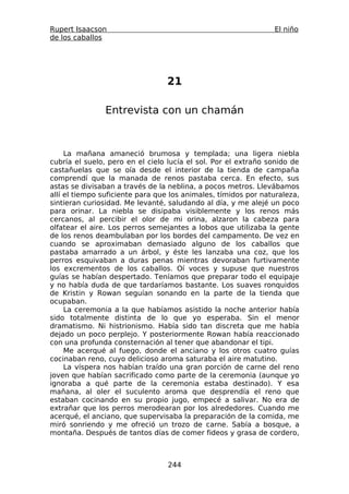 Rupert Isaacson                                                 El niño
de los caballos




                                 21

                Entrevista con un chamán



     La mañana amaneció brumosa y templada; una ligera niebla
cubría el suelo, pero en el cielo lucía el sol. Por el extraño sonido de
castañuelas que se oía desde el interior de la tienda de campaña
comprendí que la manada de renos pastaba cerca. En efecto, sus
astas se divisaban a través de la neblina, a pocos metros. Llevábamos
allí el tiempo suficiente para que los animales, tímidos por naturaleza,
sintieran curiosidad. Me levanté, saludando al día, y me alejé un poco
para orinar. La niebla se disipaba visiblemente y los renos más
cercanos, al percibir el olor de mi orina, alzaron la cabeza para
olfatear el aire. Los perros semejantes a lobos que utilizaba la gente
de los renos deambulaban por los bordes del campamento. De vez en
cuando se aproximaban demasiado alguno de los caballos que
pastaba amarrado a un árbol, y éste les lanzaba una coz, que los
perros esquivaban a duras penas mientras devoraban furtivamente
los excrementos de los caballos. Oí voces y supuse que nuestros
guías se habían despertado. Teníamos que preparar todo el equipaje
y no había duda de que tardaríamos bastante. Los suaves ronquidos
de Kristin y Rowan seguían sonando en la parte de la tienda que
ocupaban.
     La ceremonia a la que habíamos asistido la noche anterior había
sido totalmente distinta de lo que yo esperaba. Sin el menor
dramatismo. Ni histrionismo. Había sido tan discreta que me había
dejado un poco perplejo. Y posteriormente Rowan había reaccionado
con una profunda consternación al tener que abandonar el tipi.
     Me acerqué al fuego, donde el anciano y los otros cuatro guías
cocinaban reno, cuyo delicioso aroma saturaba el aire matutino.
     La víspera nos habían traído una gran porción de carne del reno
joven que habían sacrificado como parte de la ceremonia (aunque yo
ignoraba a qué parte de la ceremonia estaba destinado). Y esa
mañana, al oler el suculento aroma que desprendía el reno que
estaban cocinando en su propio jugo, empecé a salivar. No era de
extrañar que los perros merodearan por los alrededores. Cuando me
acerqué, el anciano, que supervisaba la preparación de la comida, me
miró sonriendo y me ofreció un trozo de carne. Sabía a bosque, a
montaña. Después de tantos días de comer fideos y grasa de cordero,



                                  244
 