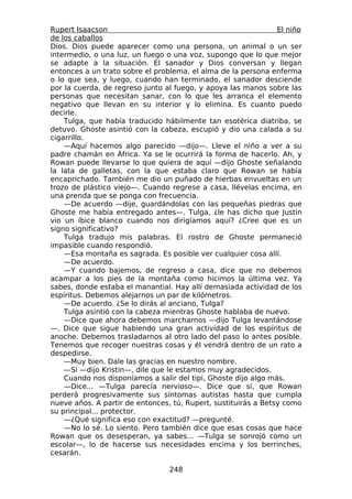 Rupert Isaacson                                                 El niño
de los caballos
Dios. Dios puede aparecer como una persona, un animal o un ser
intermedio, o una luz, un fuego o una voz, supongo que lo que mejor
se adapte a la situación. El sanador y Dios conversan y llegan
entonces a un trato sobre el problema, el alma de la persona enferma
o lo que sea, y luego, cuando han terminado, el sanador desciende
por la cuerda, de regreso junto al fuego, y apoya las manos sobre las
personas que necesitan sanar, con lo que les arranca el elemento
negativo que llevan en su interior y lo elimina. Es cuanto puedo
decirle.
    Tulga, que había traducido hábilmente tan esotérica diatriba, se
detuvo. Ghoste asintió con la cabeza, escupió y dio una calada a su
cigarrillo.
    —Aquí hacemos algo parecido —dijo—. Lleve el niño a ver a su
padre chamán en África. Ya se le ocurrirá la forma de hacerlo. Ah, y
Rowan puede llevarse lo que quiera de aquí —dijo Ghoste señalando
la lata de galletas, con la que estaba claro que Rowan se había
encaprichado. También me dio un puñado de hierbas envueltas en un
trozo de plástico viejo—. Cuando regrese a casa, llévelas encima, en
una prenda que se ponga con frecuencia.
    —De acuerdo —dije, guardándolas con las pequeñas piedras que
Ghoste me había entregado antes—. Tulga, ¿le has dicho que Justin
vio un íbice blanco cuando nos dirigíamos aquí? ¿Cree que es un
signo significativo?
    Tulga tradujo mis palabras. El rostro de Ghoste permaneció
impasible cuando respondió.
    —Esa montaña es sagrada. Es posible ver cualquier cosa allí.
    —De acuerdo.
    —Y cuando bajemos, de regreso a casa, dice que no debemos
acampar a los pies de la montaña como hicimos la última vez. Ya
sabes, donde estaba el manantial. Hay allí demasiada actividad de los
espíritus. Debemos alejarnos un par de kilómetros.
    —De acuerdo. ¿Se lo dirás al anciano, Tulga?
    Tulga asintió con la cabeza mientras Ghoste hablaba de nuevo.
    —Dice que ahora debemos marcharnos —dijo Tulga levantándose
—. Dice que sigue habiendo una gran actividad de los espíritus de
anoche. Debemos trasladarnos al otro lado del paso lo antes posible.
Tenemos que recoger nuestras cosas y él vendrá dentro de un rato a
despedirse.
    —Muy bien. Dale las gracias en nuestro nombre.
    —Sí —dijo Kristin—, dile que le estamos muy agradecidos.
    Cuando nos disponíamos a salir del tipi, Ghoste dijo algo más.
    —Dice... —Tulga parecía nervioso—. Dice que sí, que Rowan
perderá progresivamente sus síntomas autistas hasta que cumpla
nueve años. A partir de entonces, tú, Rupert, sustituirás a Betsy como
su principal... protector.
    —¿Qué significa eso con exactitud? —pregunté.
    —No lo sé. Lo siento. Pero también dice que esas cosas que hace
Rowan que os desesperan, ya sabes... —Tulga se sonrojó como un
escolar—, lo de hacerse sus necesidades encima y los berrinches,
cesarán.

                                 248
 