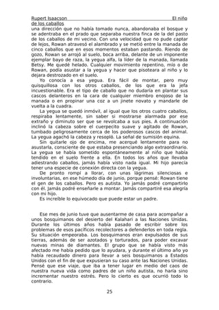 Rupert Isaacson                                                 El niño
de los caballos
una dirección que no había tomado nunca, abandonaba el bosque y
se adentraba en el prado que separaba nuestra finca de la del pasto
de los caballos de mi vecino. Con una velocidad que no pude captar
de lejos, Rowan atravesó el alambrado y se metió entre la manada de
cinco caballos que en esos momentos estaban pastando. Riendo de
gozo, Rowan se arrojó al suelo, boca arriba, delante de un imponente
ejemplar bayo de raza, la yegua alfa, la líder de la manada, llamada
Betsy. Me quedé helado. Cualquier movimiento repentino, mío o de
Rowan, podía asustar a la yegua y hacer que pisoteara al niño y lo
dejara destrozado en el suelo.
     Yo conocía a esa yegua. Era fácil de montar, pero muy
quisquillosa con los otros caballos, de los que era la jefa
incuestionable. Era el tipo de caballo que no dudaría en plantar sus
cascos delanteros en la cara de cualquier miembro enojoso de la
manada o en propinar una coz a un jinete novato y mandarle de
vuelta a la cuadra.
     La yegua se quedó inmóvil, al igual que los otros cuatro caballos,
respiraba lentamente, sin saber si mostrarse alarmada por ese
extraño y diminuto ser que se revolcaba a sus pies. A continuación
inclinó la cabeza sobre el cuerpecito suave y agitado de Rowan,
tumbado peligrosamente cerca de los poderosos cascos del animal.
La yegua agachó la cabeza y resopló. La señal de sumisión equina.
     Sin quitarle ojo de encima, me acerqué lentamente para no
asustarla, consciente de que estaba presenciando algo extraordinario.
La yegua se había sometido espontáneamente al niño que había
tendido en el suelo frente a ella. En todos los años que llevaba
adiestrando caballos, jamás había visto nada igual. Mi hijo parecía
tener una especie de conexión directa con la yegua.
     De pronto rompí a llorar, con unas lágrimas silenciosas e
involuntarias, en ese húmedo día de junio, porque pensé: Rowan tiene
el gen de los caballos. Pero es autista. Yo jamás podré compartirlo
con él. Jamás podré enseñarle a montar. Jamás compartiré esa alegría
con mi hijo.
     Es increíble lo equivocado que puede estar un padre.


    Ese mes de junio tuve que ausentarme de casa para acompañar a
unos bosquimanos del desierto del Kalahari a las Naciones Unidas.
Durante los últimos años había pasado de escribir sobre los
problemas de esos pacíficos recolectores a defenderlos en toda regla.
Su situación empeoraba. Los bosquimanos eran expulsados de sus
tierras, además de ser azotados y torturados, para poder excavar
nuevas minas de diamantes. El grupo que se había visto más
afectado me había pedido que lo ayudara, y durante el último año yo
había recaudado dinero para llevar a seis bosquimanos a Estados
Unidos con el fin de que expusieran su caso ante las Naciones Unidas.
Pensé que ese viaje, que iba a tener lugar en medio del caos de
nuestra nueva vida como padres de un niño autista, no haría sino
incrementar nuestro estrés. Pero lo cierto es que ocurrió todo lo
contrario.

                                  25
 