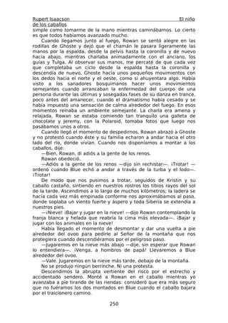 Rupert Isaacson                                                 El niño
de los caballos
simple como tomarme de la mano mientras caminábamos. Lo cierto
es que todos habíamos avanzado mucho.
    Cuando llegamos junto al fuego, Rowan se sentó alegre en las
rodillas de Ghoste y dejó que el chamán le pasara ligeramente las
manos por la espalda, desde la pelvis hasta la coronilla y de nuevo
hacia abajo, mientras charlaba animadamente con el anciano, los
guías y Tulga. Al observar sus manos, me percaté de que cada vez
que completaba un ciclo desde la espalda hasta la coronilla y
descendía de nuevo, Ghoste hacía unos pequeños movimientos con
los dedos hacia el norte y el oeste, como si ahuyentara algo. Había
visto a los sanadores bosquimanos hacer unos movimientos
semejantes cuando arrancaban la enfermedad del cuerpo de una
persona durante las últimas y sosegadas fases de su danza en trance,
poco antes del amanecer, cuando el dramatismo había cesado y se
había impuesto una sensación de calma alrededor del fuego. En esos
momentos reinaba un ambiente semejante. La charla era amena y
relajada, Rowan se estaba comiendo tan tranquilo una galleta de
chocolate y Jeremy, con la Polaroid, tomaba fotos que luego nos
pasábamos unos a otros.
    Cuando llegó el momento de despedirnos, Rowan abrazó a Ghoste
y no protestó cuando éste y su familia echaron a andar hacia el otro
lado del río, donde vivían. Cuando nos disponíamos a montar a los
caballos, dije:
    —Bien, Rowan, di adiós a la gente de los renos.
    Rowan obedeció.
    —Adiós a la gente de los renos —dijo sin rechistar—. ¡Trotar! —
ordenó cuando Blue echó a andar a través de la turba y el lodo—.
¡Trotar!
    De modo que nos pusimos a trotar, seguidos de Kristin y su
caballo castaño, sintiendo en nuestros rostros los tibios rayos del sol
de la tarde. Ascendimos a lo largo de muchos kilómetros; la ladera se
hacía cada vez más empinada conforme nos aproximábamos al paso,
donde soplaba un viento fuerte y áspero y toda Siberia se extendía a
nuestros pies.
    —¡Nieve! ¡Bajar y jugar en la nieve! —dijo Rowan contemplando la
franja blanca y helada que reabría la cima más elevada—. ¡Bajar y
jugar con los animales en la nieve!
    Había llegado el momento de desmontar y dar una vuelta a pie
alrededor del ovoo para pedirle al Señor de la montaña que nos
protegiera cuando descendiéramos por el peligroso paso.
    —Jugaremos en la nieve más abajo —dije, sin esperar que Rowan
lo entendiera—. ¡Venga, a hombros de papá! Llevaremos a Blue
alrededor del ovoo.
    —Vale. Jugaremos en la nieve más tarde, debajo de la montaña.
    No se produjo ningún berrinche. Ni una protesta.
    Descendimos la abrupta vertiente del risco por el estrecho y
accidentado sendero. Monté a Rowan en el caballo mientras yo
avanzaba a pie tirando de las riendas: consideró que era más seguro
que no fuéramos los dos montados en Blue cuando el caballo bajara
por el traicionero camino.

                                 250
 