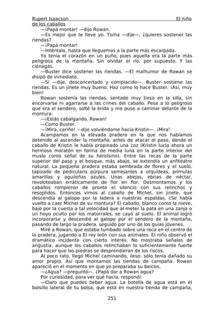 Rupert Isaacson                                                El niño
de los caballos
    —¡Papá montar! —dijo Rowan.
    —Es mejor que te lleve yo. Toma —dije—, ¿quieres sostener las
riendas?
    —¡Papá montar!
    —Inténtalo, hasta que lleguemos a la parte más escarpada.
    Yo tenía el corazón en un puño, pues aquella era la parte más
peligrosa de la montaña. Sin olvidar el río, por supuesto. Y las
ciénagas.
    —Buster dice sostener las riendas. —El malhumor de Rowan se
disipó de inmediato.
    —Sí —dije, desconcertado y complacido—. Buster sostiene las
riendas. Es un jinete muy bueno. Haz como lo hace Buster. ¡Así, muy
bien!
    Rowan sostenía las riendas, sentado muy tieso en la silla, sin
encorvarse ni agarrarse a las crines del caballo. Pese a lo peligroso
que era el sendero, solté la brida y me puse a caminar delante de la
montura.
    —¡Estás cabalgando, Rowan!
    —Como Buster.
    —¡Mira, cariño! —dije volviéndome hacia Kristin—. ¡Mira!
    Acampamos en la elevada pradera en la que nos habíamos
detenido al ascender la montaña, antes de atacar el paso, donde el
caballo de Kristin le había propinado una coz (Kristin lucía ahora un
hermoso moratón en forma de media luna en la parte interior del
muslo como señal de su heroísmo). Entre las rocas de la parte
superior del paso y el bosque, más abajo, se extendía un anfiteatro
natural. La pequeña pradera estaba sembrada de flores y el suelo,
tapizado de pedicularis púrpura semejantes a orquídeas, prímulas
amarillas y aguileñas azules. Unas abejas, ebrias de néctar,
revoloteaban erráticamente de flor en flor. Desmontamos y los
caballos rompieron de pronto el silencio con sus relinchos y
resoplidos. Entonces vimos al caballo de Michel, sin jinete, que
descendía al galope por la ladera a nuestras espaldas. ¿Se había
vuelto a caer Michel de su montura? El caballo, blanco como la nieve,
bajó por la cuesta a tal velocidad que al meter la pata en una zanja o
un hoyo oculto por los matorrales, se cayó al suelo. El animal logró
incorporarse y descendió al galope por el sendero de la montaña,
pasando de largo la pradera, seguido por uno de los guías jóvenes.
    Miré a Rowan, que estaba tumbado sobre una roca en el centro de
la pradera, jugando a El rey león con sus animales. El niño observó el
dramático incidente con cierto interés. No mostraba señales de
angustia, aunque los caballos relinchaban lo suficientemente fuerte
para hacer que las piedras se desprendieran de los riscos.
    Al poco rato, llegó Michel caminando, ileso: sólo tenía dañado su
amor propio. Así que montamos las tiendas de campaña. Rowan
apareció en el momento en que yo preparaba su beicon.
    —¿Agua? —preguntó—. ¿Papá dar a Rowan agua?
    Por curiosidad, para ver qué hacía, respondí:
    —Claro que puedes beber agua. La botella de agua está en el
bolsillo lateral de tu bolsa, que está en nuestra tienda de campaña,

                                 251
 