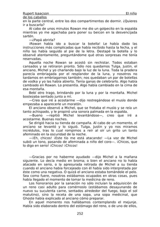 Rupert Isaacson                                                 El niño
de los caballos
en la parte central, entre los dos compartimentos de dormir. ¿Quieres
ir a buscarla?
     Al cabo de unos minutos Rowan me dio un golpecito en la espalda
mientras yo me agachaba para poner su beicon en la desvencijada
sartén.
     —¿Papá abrirla?
     ¡Rowan había ido a buscar la botella! Le había dado las
instrucciones más complicadas que había recibido hasta la fecha, y el
niño las había seguido al pie de la letra. Destapé la botella y lo
observé atentamente, preguntándome qué otras sorpresas me tenía
reservadas.
     Aquella noche Rowan se acostó sin rechistar. Todos estaban
cansados y se retiraron pronto. Sólo nos quedamos Tulga, Justin, el
anciano, Michel y yo charlando bajo la luz de la luna. Toda la pradera
parecía embriagada por el resplandor de la luna, y nosotros no
tardamos en embriagarnos también; nos quedaban un par de botellas
de vodka y yo las había abierto. Tenía ganas de celebrarlo. Algo había
cambiado en Rowan. Lo presentía. Algo había cambiado en la cima de
esa montaña.
     Bebí otro trago, brindando por la luna y por la montaña. Michel
bostezaba sentado junto a mí.
     —Creo que iré a acostarme —dijo restregándose el muslo donde
empezaba a aparecerle un moratón.
     El anciano observó a Michel, que se frotaba el muslo y se reía un
tanto achispado, y le propinó una sonora palmada en la espalda.
     —Bueno —repitió Michel levantándose—, creo que iré a
acostarme. Buenas noches.
     Se dirigió hacia su tienda de campaña. Al cabo de un momento, el
anciano se levantó y lo siguió. Tulga, Justin y yo nos miramos
incrédulos, tras lo cual rompimos a reír al oír un grito un tanto
afeminado en la oscuridad de la noche.
     —¡Eh, chicos! ¡Este tío me está atacando! —La voz de Michel
subió un tono, pasando de afeminada a niño del coro—. ¡Chicos, que
lo digo en serio! ¡Chicos! ¡Chicos!


    —Gracias por no haberme ayudado —dijo Michel a la mañana
siguiente. Lo decía medio en broma; o bien el anciano no lo había
atacado en serio, o la apresurada retirada de Michel a su tienda
cuando el anciano había forcejeado con él había sido interpretada por
éste como una negativa. O quizá el anciano estaba tomándole el pelo.
Sea como fuere, nosotros estábamos ocupados en otras cosas, pues
había llegado el momento de tomar la medicina de reno.
    Los honorarios por la sanación no sólo incluían la adquisición de
un reno casi adulto para comérnoslo (estábamos desayunando de
nuevo su suculenta carne, sentados alrededor del fuego, bajo el sol
matutino), sino la receta de una sopa, una sopa medicinal, que
Ghoste había explicado al anciano cómo preparar.
    En aquel momento nos hallábamos contemplando el mejunje.
Había sido elaborado dentro del estómago del reno, o de uno de ellos,

                                 252
 