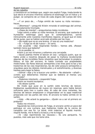 Rupert Isaacson                                                    El niño
de los caballos
y consistía en un brebaje que, según nos explicó Tulga, traduciendo lo
que decía el anciano mientras sostenía el estómago con el índice y el
pulgar, se componía de un trozo de cada órgano del cuerpo del reno
y...
     —Y un poco de... —Tulga emitió de nuevo su risita nerviosa—
heces.
     —¿Bromeas? —preguntó Kristin mirando el estómago del animal,
exageradamente hinchado.
     —¿Sopa de mierda? —preguntamos todos incrédulos.
     Tulga volvió a soltar su risita nerviosa. El anciano, que sostenía el
humeante estómago para que lo contempláramos, sonrió
irónicamente ante nuestros manifiestos reparos, al igual que el resto
de los guías, que se habían acercado atraídos por las risas.
     —De modo que no es una broma. ¿Y eso es una medicina?
     —Sí. —Tulga se rió de nuevo—. En serio.
     —De acuerdo —dije respirando hondo—. Vamos allá. ¿Rowan
también tiene que beberlo?
     —Si es posible, sí.
     Kristin y yo nos miramos y soltamos una carcajada.
     —Quizá podrías freírle el beicon en eso —propuso Justin, que se
había unido a nosotros después de pasar la mañana recolectando
algunas de las increíbles flores silvestres que tachonaban la pradera.
Daava, el hijo del anciano, le había contado sus propiedades
medicinales: las flores blancas semejantes a los lirios para la tos y los
trastornos de las vías respiratorias, las de color púrpura semejantes a
orquídeas para los dolores menstruales y el estreñimiento, y diversas
hierbas para bajar la fiebre.
     —Genial —dije y fui a buscar una sartén—. No obstante —añadí—,
¿creéis que deberíamos intentar que se bebiera al menos una
cucharada?
     —Podemos intentarlo —respondió Tulga.
     Kristin se mostró escéptica.
     —Os deseo suerte.
     De modo que puse en la sartén siete lonchas de beicon.
Estábamos quedándonos de nuevo sin reservas, pero había beicon
suficiente para tres o cuatro días. Al cabo de unos instantes, las
lonchas de beicon empezaron a chisporrotear en la sopa medicinal
preparada con las partes del reno. El anciano la había vertido en la
sartén.
     —Vale. —Me aclaré la garganta—. ¿Quién va a ser el primero en
probarlo?
     Todos me miraron.
     Siguiendo las instrucciones de Tulga, el anciano vertió un poco del
potingue en una cuchara, que habíamos traído de la cocina de
campaña con ese fin. La tomé, miré indeciso el líquido marrón,
respiré hondo, me lo llevé a la boca y me lo tragué.
     —Sí —dije reprimiendo las náuseas—. Es una porquería. Ya
puestos, más vale que me tome otra.



                                   253
 