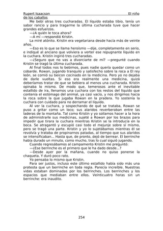 Rupert Isaacson                                                  El niño
de los caballos
    Me bebí otras tres cucharadas. El líquido estaba tibio, tenía un
sabor rancio y para tragarme la última cucharada tuve que hacer
grandes esfuerzos.
    —¿A quién le toca ahora?
    —A mí —respondió Kristin.
    La miré atónito. Kristin era vegetariana desde hacía más de veinte
años.
    —Eso es lo que se llama heroísmo —dije, completamente en serio,
e indiqué al anciano que volviera a verter ese repugnante líquido en
la cuchara. Kristin ingirió tres cucharadas.
    —¿Seguro que no vas a divorciarte de mí? —pregunté cuando
Kristin se tragó la última cucharada.
    Al final todos nos lo bebimos, pues nadie quería quedar como un
cobarde. Rowan, jugando tranquilo y satisfecho sobre la roca a El rey
león, se comió su beicon cocinado en la medicina. Pero yo no dejaba
de darle vueltas. Si eso era realmente una medicina, quizá
deberíamos tratar de que se bebiera al menos una cucharada. Kristin
opinaba lo mismo. De modo que, temerosos ante el inevitable
estallido de ira, llenamos una cuchara con los restos del líquido que
contenía el estómago del animal, ya casi vacío, y nos dirigimos hacia
la roca sobre la que jugaba Rowan en la pradera. Yo sostenía la
cuchara con cuidado para no derramar el líquido.
    Al ver la cuchara, y sospechando de qué se trataba, Rowan se
puso a gritar como un loco; sus alaridos reverberaban entre las
laderas de la montaña. Tal como Kristin y yo solíamos hacer a la hora
de administrarle sus medicinas, sujeté a Rowan por los brazos para
impedir que tirara la cuchara mientras Kristin se la introducía en la
boca. Se atragantó y escupió casi todo el mejunje sobre sí mismo,
pero se tragó una parte. Kristin y yo lo sujetábamos mientras él se
revolvía y trataba de propinarnos patadas, al tiempo que sus alaridos
se intensificaban... Hasta que, de pronto, dejó de berrear. El berrinche
había durado un minuto, como mucho, tras lo cual siguió jugando.
    Cuando regresábamos al campamento Kristin me preguntó:
    —¿Ese berrinche es el primero que le ha dado desde...?
    —Desde ayer por la mañana, cuando no quiso ponerse la
chaqueta. Y duró poco rato.
    Yo pensaba lo mismo que Kristin.
    Para ser justos, incluso este último estallido había sido más una
protesta que un berrinche en toda regla. Parecía increíble. Nuestras
vidas estaban dominadas por los berrinches. Los berrinches y los
espacios que mediaban entre ellos. Veinticuatro horas sin un
berrinche: era inaudito.




                                  254
 