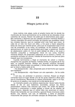 Rupert Isaacson                                               El niño
de los caballos




                                22

                    Milagro junto al río



     Unos metros más abajo, junto al amplio tramo del río donde los
montículos de nieve permanecían en la umbría de las elevadas cimas
cubiertas de sauces, Rowan me pidió que lo desmontara para jugar.
Nos sentamos y dejamos que los caballos pacieran mientras Rowan y
Tomoo colocaban los pocos animales de juguete que quedaban sobre
los cristales blancos, que en realidad eran más hielo que nieve. Al
cabo de un rato me reuní con ellos, y me puse a hacer pequeñas
bolas de nieve que intenté lanzar, pero que se evaporaban bajo el sol
casi de inmediato. A los niños, sin embargo, no les importó, ya que
aprovecharon al vuelo la oportunidad para jugar a pelearnos. Ambos
se abalanzaron sobre mí. Caí al suelo debajo de ellos y me puse a
hacerles cosquillas y restregarles nieve en sus caras risueñas
mientras Rowan me propinaba cabezazos en el vientre y Tomoo, un
excelente luchador en ciernes, trataba de levantarme las piernas para
impedir que me incorporara.
     Cuando terminamos y llegó el momento de volver a montar,
recogimos los juguetes de Rowan. Faltaba Simba, el juguete de El rey
león, su juguete favorito. Deduje que durante nuestros forcejeos
debimos de haberle dado una patada, y Simba debía de haber rodado
por la nieve y había caído al río.
     —Ha desaparecido —dije, preparado para el berrinche que supuse
que estallaría.
     —Ha desaparecido —dijo Rowan con aire apenado—. Se ha caído
al río.
     Y con eso, sin protestar ni ponerse a berrear, Rowan se dirigió
corriendo hacia el lugar donde uno de los guías sostenía a Blue para
que lo montáramos. Meneando la cabeza asombrado, seguí a mi hijo,
lo senté en el caballo y me monté en la silla detrás de él.
     La montaña poseía una belleza espectacular. Quizá había llovido
desde el día en que habíamos ascendido, porque las flores
presentaban colores más intensos que antes. Por orden de Rowan,
trotamos y avanzamos a medio galope a través de las adelfas de
color púrpura, dejando que el viento tibio nos acariciara el rostro.
Rowan iba recitando con voz extraña y gutural frases inconexas sobre
Buster, Lily, Blackie, Lee Lee, el elefantito, y Asha el pequeño
rinoceronte del parque de animales salvajes de Whipsnade, mientras


                                255
 