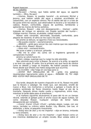 Rupert Isaacson                                                  El niño
de los caballos
    —¡Ro-wan! —Tomoo, que había salido del agua, se agachó
también—. ¡Mira, Ro-wan!
    —¡Vamos, Rowan, tú puedes hacerlo! —lo animaron Michel y
Jeremy, que habían salido del agua y estaban acuclillados en
calzoncillos, con un aspecto cómico. Por el rabillo del ojo vi a tres de
los guías entre los sauces, que observaban la escena y se rascaban la
cabeza. Rowan, confundido, seguía de puntillas, temblando y
agitando las manos de forma autística.
    —¡Vamos, Rowan! —dije con desesperación—. ¡Vamos! —grité,
tratando de mitigar mi apremio con fingido sentido del humor—.
¡Código marrón! ¡Vamos, acuérdate, código marrón!
    Rowan salió corriendo, abrumado, asustado, confundido, para
alejarse de nosotros. El alma se me cayó a los pies.
    De pronto se detuvo, se agachó e hizo sus necesidades.
    —¡No puedo creerlo! —exclamó Jeremy.
    —¡BRAVO! —grité para vencer los cien metros que nos separaban
—. ¡Buen chico, Rowan! ¡Bravo!
    —¡Dios mío! —exclamó Kristin.
    Me puse a saltar y a brincar, gritando:
    —¡No me lo creo! ¡Es como ver a Inglaterra ganando el
campeonato mundial!
    Jeremy se volvió hacia mí.
    —Bien, colega, supongo que tu ruego ha sido atendido.
    Nos volvimos para mirar a Rowan. Se acercó a la orilla, se agachó
y se lavó con agua. Él solito. Era la primera vez que hacía de vientre
como es debido y luego se limpiaba. No habían pasado ni treinta
horas desde que Ghoste nos había asegurado que ocurriría.
    —Es increíble —dijo Tulga en voz baja para sí.
    —¡ESTOY MUY ORGULLOSO DE TI! —grité; mis palabras
reverberaban ligeramente sobre el agua—. ¡ROWAN! ¡SÍ, TÚ! ¡HIJO
MÍO! ¡ESTOY MUY ORGULLOSO DE TI!


    Esa tarde, después de nuestro chapuzón en el río, Rowan me pidió
que lo llevara a cabalgar. De modo que, aún descalzo, ensillé de
nuevo a Blue, nos montamos y echamos a galopar a través de la
pradera sembrada de flores silvestres hasta llegar al pie de la
montaña. Después dimos media vuelta y regresamos, entre risas,
mientras la tarde daba paso al anochecer.
    A la mañana siguiente alcanzamos el paso del río en un tiempo
récord, volando al galope junto al ancho cauce de aguas turbias, tal
como deseaba Rowan. Cualquier vestigio de temor había
desaparecido por completo.
    —¡Corre! ¡Corre! ¡Chuh! ¡Chuh! —gritaba alegre. Luego, con voz
ronca, recitaba su crónica sobre Buster, Lily, Blackie, Lee Lee, el
elefantito, y Asha, el pequeño rinoceronte.
    —¡Estoy loco de atar y no me importa! —dije en broma, imitando
su tono siniestro.
    —¡Estoy loco de atar y no me importa! —rugió Rowan como un
eco mientras doblábamos un amplio recodo. Blue volaba sobre el

                                  257
 