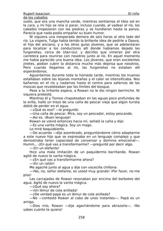 Rupert Isaacson                                                    El niño
de los caballos
suelo, que era una mancha verde, mientras sentíamos el tibio sol en
la cara, y mi hijo se reía si parar, incluso cuando, al vadear el río, los
caballos tropezaron con las piedras y se hundieron hasta la panza.
Parecía que nada podía empañar su buen humor.
     Ni siquiera una inesperada demora de seis horas al otro lado del
río. La víspera, Tulga había tenido la brillante idea de pedirle a Daava,
el hijo del anciano, y a los otros guías jóvenes, que se adelantaran
para localizar a los conductores allí donde habíamos dejado las
furgonetas, cerca de Ulan-Uul, y decirles que vinieran por otra
carretera para reunirse con nosotros junto al río. En aquel momento
me había parecido una buena idea. Los jóvenes, que eran excelentes
jinetes, podían cubrir la distancia mucho más deprisa que nosotros.
Pero cuando llegamos al río, las furgonetas no estaban allí
esperándonos.
     Aguardamos durante toda la húmeda tarde, mientras los truenos
estallaban sobre las lejanas montañas y el calor se intensificaba. Nos
bañamos en el río y nadamos hasta el centro para zafarnos de las
moscas que revoloteaban por los límites del bosque.
     Pese a la irritante espera, a Rowan no le dio ningún berrinche. Ni
siquiera protestó.
     Mientras él y Tomoo chapoteaban en las aguas poco profundas de
la orilla, halló un trozo de una caña de pescar vieja que algún turista
debió de perder en el agua.
     —¿Qué es eso? —le pregunté.
     —Una caña de pescar. Mira, soy un pescador, estoy pescando.
     —Así es. ¡Buen lenguaje!
     Rowan se volvió entonces hacia mí, señaló la caña y dijo:
     —Es una varita mágica. Soy un mago.
     Lo miré boquiabierto.
     —De acuerdo —dije asombrado, preguntándome cómo adaptarme
a este nuevo hijo que se expresaba en un lenguaje complejo y que
demostraba tener capacidad de conversar y dominio emocional—.
Humm... ¿En qué vas a transformarme? —pregunté por decir algo.
     —¡En un elefante!
     Hice una mala imitación de un paquidermo barritando. Rowan
agitó de nuevo la varita mágica.
     —¿En qué vas a transformarme ahora?
     —¡En un ratón!
     Me agaché junto al agua y dije con vocecilla chillona:
     —¡No, no, señor elefante, es usted muy grande! ¡Por favor, no me
pise!
     Las carcajadas de Rowan resonaban por encima del borboteo del
agua. Agitó de nuevo la varita mágica.
     —¿Qué soy ahora?
     —¡Un lémur de cola anillada!
     —¿De verdad papá es un lémur de cola anillada?
     —No —contestó Rowan al cabo de unos instantes—. Papá es un
amigo.
     —Dios mío, Rowan —dije agachándome para abrazarlo—. ¡No
sabes cuánto te quiero!

                                   258
 