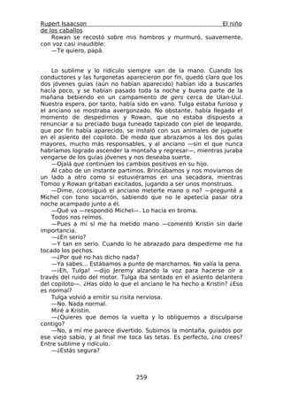 Rupert Isaacson                                        El niño
de los caballos
    Rowan se recostó sobre mis hombros y murmuró, suavemente,
con voz casi inaudible:
    —Te quiero, papá.


    Lo sublime y lo ridículo siempre van de la mano. Cuando los
conductores y las furgonetas aparecieron por fin, quedó claro que los
dos jóvenes guías (aún no habían aparecido) habían ido a buscarles
hacía poco, y se habían pasado toda la noche y buena parte de la
mañana bebiendo en un campamento de gers cerca de Ulan-Uul.
Nuestra espera, por tanto, había sido en vano. Tulga estaba furioso y
el anciano se mostraba avergonzado. No obstante, había llegado el
momento de despedirnos y Rowan, que no estaba dispuesto a
renunciar a su preciado buga tuneado tapizado con piel de leopardo,
que por fin había aparecido, se instaló con sus animales de juguete
en el asiento del copiloto. De modo que abrazamos a los dos guías
mayores, mucho más responsables, y al anciano —sin el que nunca
habríamos logrado ascender la montaña y regresar—, mientras juraba
vengarse de los guías jóvenes y nos deseaba suerte.
    —Ojalá que continúen los cambios positivos en su hijo.
    Al cabo de un instante partimos. Brincábamos y nos movíamos de
un lado a otro como si estuviéramos en una secadora, mientras
Tomoo y Rowan gritaban excitados, jugando a ser unos monstruos.
    —Dime, ¿consiguió el anciano meterte mano o no? —pregunté a
Michel con tono socarrón, sabiendo que no le apetecía pasar otra
noche acampado junto a él.
    —Qué va —respondió Michel—. Lo hacía en broma.
    Todos nos reímos.
    —Pues a mí sí me ha metido mano —comentó Kristin sin darle
importancia.
    —¿En serio?
    —Y tan en serio. Cuando lo he abrazado para despedirme me ha
tocado los pechos.
    —¿Por qué no has dicho nada?
    —Ya sabes... Estábamos a punto de marcharnos. No valía la pena.
    —¡Eh, Tulga! —dijo Jeremy alzando la voz para hacerse oír a
través del ruido del motor. Tulga iba sentado en el asiento delantero
del copiloto—. ¿Has oído lo que el anciano le ha hecho a Kristin? ¿Eso
es normal?
    Tulga volvió a emitir su risita nerviosa.
    —No. Nada normal.
    Miré a Kristin.
    —¿Quieres que demos la vuelta y lo obliguemos a disculparse
contigo?
    —No, a mí me parece divertido. Subimos la montaña, guiados por
ese viejo sabio, y al final me toca las tetas. Es perfecto, ¿no crees?
Entre sublime y ridículo.
    —¿Estás segura?



                                 259
 
