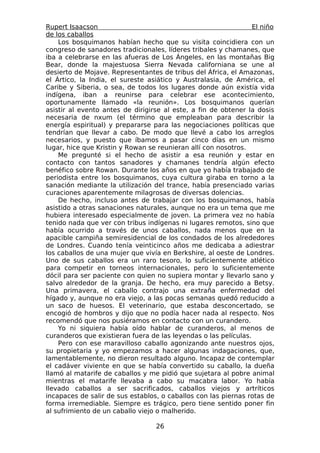Rupert Isaacson                                                  El niño
de los caballos
    Los bosquimanos habían hecho que su visita coincidiera con un
congreso de sanadores tradicionales, líderes tribales y chamanes, que
iba a celebrarse en las afueras de Los Ángeles, en las montañas Big
Bear, donde la majestuosa Sierra Nevada californiana se une al
desierto de Mojave. Representantes de tribus del África, el Amazonas,
el Ártico, la India, el sureste asiático y Australasia, de América, el
Caribe y Siberia, o sea, de todos los lugares donde aún existía vida
indígena, iban a reunirse para celebrar ese acontecimiento,
oportunamente llamado «la reunión». Los bosquimanos querían
asistir al evento antes de dirigirse al este, a fin de obtener la dosis
necesaria de nxum (el término que empleaban para describir la
energía espiritual) y prepararse para las negociaciones políticas que
tendrían que llevar a cabo. De modo que llevé a cabo los arreglos
necesarios, y puesto que íbamos a pasar cinco días en un mismo
lugar, hice que Kristin y Rowan se reunieran allí con nosotros.
    Me pregunté si el hecho de asistir a esa reunión y estar en
contacto con tantos sanadores y chamanes tendría algún efecto
benéfico sobre Rowan. Durante los años en que yo había trabajado de
periodista entre los bosquimanos, cuya cultura giraba en torno a la
sanación mediante la utilización del trance, había presenciado varias
curaciones aparentemente milagrosas de diversas dolencias.
    De hecho, incluso antes de trabajar con los bosquimanos, había
asistido a otras sanaciones naturales, aunque no era un tema que me
hubiera interesado especialmente de joven. La primera vez no había
tenido nada que ver con tribus indígenas ni lugares remotos, sino que
había ocurrido a través de unos caballos, nada menos que en la
apacible campiña semiresidencial de los condados de los alrededores
de Londres. Cuando tenía veinticinco años me dedicaba a adiestrar
los caballos de una mujer que vivía en Berkshire, al oeste de Londres.
Uno de sus caballos era un raro tesoro, lo suficientemente atlético
para competir en torneos internacionales, pero lo suficientemente
dócil para ser paciente con quien no supiera montar y llevarlo sano y
salvo alrededor de la granja. De hecho, era muy parecido a Betsy.
Una primavera, el caballo contrajo una extraña enfermedad del
hígado y, aunque no era viejo, a las pocas semanas quedó reducido a
un saco de huesos. El veterinario, que estaba desconcertado, se
encogió de hombros y dijo que no podía hacer nada al respecto. Nos
recomendó que nos pusiéramos en contacto con un curandero.
    Yo ni siquiera había oído hablar de curanderos, al menos de
curanderos que existieran fuera de las leyendas o las películas.
    Pero con ese maravilloso caballo agonizando ante nuestros ojos,
su propietaria y yo empezamos a hacer algunas indagaciones, que,
lamentablemente, no dieron resultado alguno. Incapaz de contemplar
el cadáver viviente en que se había convertido su caballo, la dueña
llamó al matarife de caballos y me pidió que sujetara al pobre animal
mientras el matarife llevaba a cabo su macabra labor. Yo había
llevado caballos a ser sacrificados, caballos viejos y artríticos
incapaces de salir de sus establos, o caballos con las piernas rotas de
forma irremediable. Siempre es trágico, pero tiene sentido poner fin
al sufrimiento de un caballo viejo o malherido.

                                  26
 