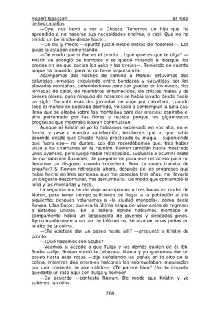 Rupert Isaacson                                                 El niño
de los caballos
    —Oye, nos llevó a ver a Ghoste. Tenemos un hijo que ha
aprendido a no hacerse sus necesidades encima, o casi. Que no ha
tenido un berrinche desde hace...
    —Un día y medio —apuntó Justin desde detrás de nosotros—. Los
guías lo estaban comentando.
    —De modo que si ése es el precio... ¿qué quieres que te diga? —
Kristin se encogió de hombros y se quedó mirando el bosque, los
prados en los que pacían los yaks y las ovejas—. Teniendo en cuenta
lo que ha ocurrido, para mí no tiene importancia.
    Acampamos dos noches de camino a Moron: estuvimos dos
calurosas jornadas circulando entre bandazos y sacudidas por las
elevadas montañas, deteniéndonos para dar gracias en los ovoos; dos
jornadas de calor, de miembros entumecidos, de chistes malos y de
peores olores, pues ninguno de nosotros se había lavado desde hacía
un siglo. Durante esas dos jornadas de viaje por carretera, cuando
todo el mundo se quedaba dormido, yo salía a contemplar la luna casi
llena que se alzaba sobre las montañas para dar gracias; aspiraba el
aire perfumado por las flores y rezaba porque los gigantescos
progresos que mostraba Rowan continuaran.
    Aunque ni Kristin ni yo lo habíamos expresado en voz alta, en el
fondo, y pese a nuestra satisfacción, temíamos que lo que había
ocurrido desde que Ghoste había practicado su magia —suponiendo
que fuera eso— no durara. Los dos recordábamos que, tras haber
visto a los chamanes en la reunión, Rowan también había mostrado
unos avances, pero luego había retrocedido. ¿Volvería a ocurrir? Traté
de no hacerme ilusiones, de prepararme para ese retroceso para no
llevarme un disgusto cuando sucediera. Pero ¿a quién trataba de
engañar? Si Rowan retrocedía ahora, después de los progresos que
había hecho en tres semanas, que me parecían tres años, me llevaría
un disgusto descomunal, me derrumbaría. De modo que contemplé la
luna y las montañas y recé.
    La segunda noche de viaje acampamos a tres horas en coche de
Moron, para tener tiempo suficiente de llegar a la población al día
siguiente; después volaríamos a «la ciudad mongola», como decía
Rowan, Ulan Bator, que era la última etapa del viaje antes de regresar
a Estados Unidos. En la ladera donde habíamos montado el
campamento había un bosquecillo de jóvenes y delicados pinos.
Aproximadamente a un par de kilómetros, se alzaban unas peñas en
lo alto de la colina.
    —¿Te apetece dar un paseo hasta allí? —pregunté a Kristin de
pronto.
    —¿Qué hacemos con Scubs?
    —Veamos si accede a que Tulga y los demás cuiden de él. Eh,
Scubs —dije. Rowan volvió la cabeza—. Mamá y yo queremos dar un
paseo hasta esas rocas —dije señalando las peñas en lo alto de la
colina, mientras dos enormes halcones las sobrevolaban impulsados
por una corriente de aire cálido—. ¿Te parece bien? ¿No te importa
quedarte un rato aquí con Tulga y Tomoo?
    —De acuerdo —contestó Rowan. De modo que Kristin y yo
subimos la colina.

                                 260
 