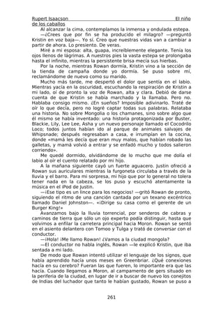 Rupert Isaacson                                                   El niño
de los caballos
    Al alcanzar la cima, contemplamos la inmensa y ondulada estepa.
    —¿Crees que por fin se ha producido el milagro? —preguntó
Kristin en voz baja—. Yo sí. Creo que nuestras vidas van a cambiar a
partir de ahora. Lo presiento. De veras.
    Miré a mi esposa: alta, guapa, increíblemente elegante. Tenía los
ojos llenos de lágrimas. A nuestros pies la vasta estepa se prolongaba
hasta el infinito, mientras la persistente brisa mecía sus hierbas.
    Por la noche, mientras Rowan dormía, Kristin vino a la sección de
la tienda de campaña donde yo dormía. Se puso sobre mí,
reclamándome de nuevo como su marido.
    Mucho más tarde, me despertó el dolor que sentía en el labio.
Mientras yacía en la oscuridad, escuchando la respiración de Kristin a
mi lado, oí de pronto la voz de Rowan, alta y clara. Debió de darse
cuenta de que Kristin se había marchado y la llamaba. Pero no.
Hablaba consigo mismo. ¿En sueños? Imposible adivinarlo. Traté de
oír lo que decía, pero no logré captar todas sus palabras. Relataba
una historia. No sobre Mongolia o los chamanes, sino sobre algo que
él mismo se había inventado: una historia protagonizada por Buster,
Blackie, Lily, Lee Lee, Asha y un nuevo personaje llamado el Cocodrilo
Loco; todos juntos habían ido al parque de animales salvajes de
Whipsnade; después regresaban a casa, e irrumpían en la cocina,
donde «mamá les decía que eran muy malos, que habían robado las
galletas, y mamá volvió a entrar y se enfadó mucho y todos salieron
corriendo».
    Me quedé dormido, olvidándome de lo mucho que me dolía el
labio al oír el cuento relatado por mi hijo.
    A la mañana siguiente cayó un fuerte aguacero. Justin ofreció a
Rowan sus auriculares mientras la furgoneta circulaba a través de la
lluvia y el barro. Para mi sorpresa, mi hijo que por lo general no tolera
tener nada en la cabeza, se los puso y escuchó atentamente la
música en el iPod de Justin.
    —¡Ese tipo es un lince para los negocios! —gritó Rowan de pronto,
siguiendo el ritmo de una canción cantada por un texano excéntrico
llamado Daniel Johnston—. «¡Dirige su casa como el gerente de un
Burger King!»
    Avanzamos bajo la lluvia torrencial, por senderos de cabras y
caminos de tierra que sólo un ojo experto podía distinguir, hasta que
volvimos a enfilar la carretera principal hacia Moron. Rowan se sentó
en el asiento delantero con Tomoo y Tulga y trató de conversar con el
conductor.
    —¡Hola! ¡Me llamo Rowan! ¿Vamos a la ciudad mongola?
    —El conductor no habla inglés, Rowan —le explicó Kristin, que iba
sentada a mi lado.
    De modo que Rowan intentó utilizar el lenguaje de los signos, que
había aprendido hacía unos meses en Greenbriar. ¿Qué conexiones
hacía en su cerebro? Fueran las que fueren, lo importante era que las
hacía. Cuando llegamos a Moron, al campamento de gers situado en
la periferia de la ciudad, en lugar de ir a buscar de nuevo los conejitos
de Indias del luchador que tanto le habían gustado, Rowan se puso a


                                  261
 