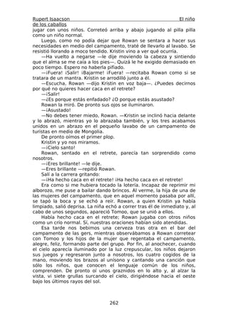 Rupert Isaacson                                                   El niño
de los caballos
jugar con unos niños. Correteó arriba y abajo jugando al pilla pilla
como un niño normal.
    Luego, como no podía dejar que Rowan se sentara a hacer sus
necesidades en medio del campamento, traté de llevarlo al lavabo. Se
resistió llorando a moco tendido. Kristin vino a ver qué ocurría.
    —Ha vuelto a negarse —le dije moviendo la cabeza y sintiendo
que el alma se me caía a los pies—. Quizá le he exigido demasiado en
poco tiempo. Espero no haberla pifiado.
    —¡Fuera! ¡Salir! ¡Bajarme! ¡Fuera! —recitaba Rowan como si se
tratara de un mantra. Kristin se arrodilló junto a él.
    —Escucha, Rowan —dijo Kristin en voz baja—. ¿Puedes decirnos
por qué no quieres hacer caca en el retrete?
    —¡Salir!
    —¿Es porque estás enfadado? ¿O porque estás asustado?
    Rowan la miró. De pronto sus ojos se iluminaron.
    —¡Asustado!
    —No debes tener miedo, Rowan. —Kristin se inclinó hacia delante
y lo abrazó, mientras yo lo abrazaba también, y los tres acabamos
unidos en un abrazo en el pequeño lavabo de un campamento de
turistas en medio de Mongolia.
    De pronto oímos el primer plop.
    Kristin y yo nos miramos.
    —¡Cielo santo!
    Rowan, sentado en el retrete, parecía tan sorprendido como
nosotros.
    —¡Eres brillante! —le dije.
    —Eres brillante —repitió Rowan.
    Salí a la carrera gritando:
    —¡Ha hecho caca en el retrete! ¡Ha hecho caca en el retrete!
    Era como si me hubiera tocado la lotería. Incapaz de reprimir mi
alborozo, me puse a bailar dando brincos. Al verme, la hija de una de
las mujeres del campamento, que en aquel momento pasaba por allí,
se tapó la boca y se echó a reír. Rowan, a quien Kristin ya había
limpiado, salió deprisa. La niña echó a correr tras él de inmediato y, al
cabo de unos segundos, apareció Tomoo, que se unió a ellos.
    Había hecho caca en el retrete; Rowan jugaba con otros niños
como un crío normal. Sí, nuestras oraciones habían sido atendidas.
    Esa tarde nos bebimos una cerveza tras otra en el bar del
campamento de las gers, mientras observábamos a Rowan corretear
con Tomoo y los hijos de la mujer que regentaba el campamento,
alegre, feliz, formando parte del grupo. Por fin, al anochecer, cuando
el cielo aparecía iluminado por la luz crepuscular, los niños dejaron
sus juegos y regresaron junto a nosotros, los cuatro cogidos de la
mano, moviendo los brazos al unísono y cantando una canción que
sólo los niños, que conocen el lenguaje común de los niños,
comprenden. De pronto oí unos graznidos en lo alto y, al alzar la
vista, vi siete grullas surcando el cielo, dirigiéndose hacia el oeste
bajo los últimos rayos del sol.



                                  262
 
