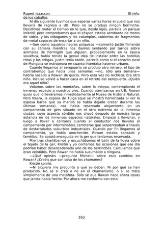 Rupert Isaacson                                                   El niño
de los caballos
    Al día siguiente tuvimos que esperar varias horas el vuelo que nos
llevaría de regreso a UB. Pero no se produjo ningún berrinche.
Decidimos matar el tiempo en lo que, desde lejos, parecía un parque
infantil, pero comprobamos que el césped estaba sembrado de trozos
de vidrio, y los toboganes y los columpios, cubiertos de fragmentos
de metal capaces de ensartar a un niño.
    —Son como agujeros negros psíquicos —comentó Justin filmando
con su cámara mientras nos íbamos sentando por turnos sobre
animales de hormigón que alguien, probablemente en la época
soviética, había tenido la genial idea de instalar entre las botellas
rotas y las ortigas. Justin tenía razón, parecía como si el corazón rural
de Mongolia se estropeara en cuanto intentaba hacerse urbano.
    Cuando llegamos al aeropuerto se produjo otro retraso, el tipo de
contratiempo que hacía unas semanas —no, sólo una semana—
habría sacado a Rowan de quicio. Pero esta vez no rechistó. Era otro
niño. Incluso volvió a hacer caca en el retrete del aeropuerto. ¿Quién
era aquel niño?
    Volamos sobre las montañas, sobre la estepa, contemplando el
inmenso espacio a nuestros pies. Cuando aterrizamos en UB, Rowan
quiso que lo lleváramos inmediatamente al Museo de Historia Natural.
Pero Naara, la esposa de Tulga (que se mostró horrorizada al ver la
espesa barba que su marido se había dejado crecer durante las
últimas semanas), nos había reservado alojamiento en un
campamento de gers situado en el otro extremo de la inmensa
ciudad, cuyo aspecto sórdido nos chocó después de nuestra larga
estancia en los inmensos espacios naturales. Empezó a lloviznar, y
luego a llover a cántaros cuando el conductor nos llevaba al
campamento por interminables carreteras que serpenteaban a través
de destartalados suburbios industriales. Cuando por fin llegamos al
campamento, ya había anochecido. Rowan estaba cansado y
famélico. Se acostó enseguida en la ger que teníamos reservada.
    Mientras charlábamos y escuchábamos el batir de la lluvia sobre
el tejado de la ger, Kristin y yo contamos las ocasiones que ese día
podrían haber desencadenado uno de los berrinches. Calculamos que
eran veintidós. Pero Rowan no había sucumbido a ninguna.
    —¿Qué opináis —preguntó Michel— sobre esos cambios en
Rowan? ¿Creéis que son cosa de los chamanes?
    Kristin sonrió.
    —Ni siquiera me pregunto a qué se deben. Ni por qué se han
producido. No sé si creo o no en el chamanismo, o si se trata
simplemente de una metáfora. Sólo sé que Rowan hace ahora cosas
que jamás había hecho. Por ahora me conformo con esto.




                                  263
 