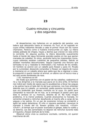 Rupert Isaacson                                                El niño
de los caballos




                                23

              Cuatro minutos y cincuenta
                   y dos segundos



     Al despertarnos nos hallamos en un pedacito del paraíso: una
ladera que descendía hasta el inmenso río Tuul, el río sagrado en
cuyas orillas habíamos llevado a cabo el primer ritual con los nueve
chamanes. Parecía como si hubiera transcurrido un siglo. La ribera
estaba poblada de chopos, hayas y álamos que crecían en islas entre
la corriente. En algunos puntos, la ribera descendía suavemente
hasta el borde del agua formando grandes pastos en los que pacían
manadas de caballos. En otros, ascendía hacia los imponentes riscos,
cuyos salientes estaban cubiertos de pequeños árboles. Detrás se
alzaban montañas descomunales. Seguía cayendo una llovizna que
tamizaba la luz y realzaba la intensidad y los matices de los verdes.
Un hombre se acercó con un caballo para Rowan y para mí. Picado
por la curiosidad, deseando comprobar si Rowan se negaría de nuevo
a montarse en un caballo ahora que sabía que iba a regresar a casa,
le pregunté si quería montar el animal, un albino con el hocico rosa y
los ojos azules bordeados de rosa.
     —¡Sí, montemos en él!
     De modo que partimos con el pastor de los caballos; vadeamos el
río y nos dirigimos a la manada que pacía en la otra orilla. El hombre
nos indicó por medio de signos que lo ayudásemos a llevar las yeguas
y los potros hacia el lado del río del que veníamos; nos hizo entender
además que mi caballo, un semental, podía ponerse nervioso, por lo
que era preferible que Rowan montara en el suyo. En parte para
comprobar la reacción de mi hijo, se lo entregué al pastor para que
éste lo sentara en su montura, delante de él. No hubo ningún
problema, ni la menor protesta. Cuando alcanzamos la manada, mi
semental empezó a relinchar desafiando al macho alfa a cargo de las
yeguas y los potros. En un par de ocasiones incluso se encabritó y
agitó las patas delanteras. El niño ni siquiera pestañeó. Llevamos la
manada a través del río. Rowan gritaba con nosotros: «¡Chuh»
¡Chuh!», al tiempo que el pastor avanzaba al galope, daba la vuelta y
se detenía. Los dos sementales no dejaron de relinchar durante todo
el trayecto y Rowan disfrutó de lo lindo.
     Observé cómo vivía su aventura: excitado, contento, sin querer
marcharse de allí.

                                 264
 