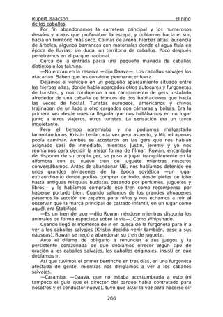 Rupert Isaacson                                                   El niño
de los caballos
     Por fin abandonamos la carretera principal y los numerosos
desvíos y atajos que profanaban la estepa, y doblamos hacia el sur,
hacia un territorio más seco. Colinas de arena, hierbas altas, ausencia
de árboles, algunos barrancos con matorrales donde el agua fluía en
época de lluvias: sin duda, un territorio de caballos. Poco después
penetramos en el parque nacional.
     Cerca de la entrada pacía una pequeña manada de caballos
distintos a los takhins.
     —No entran en la reserva —dijo Daava—. Los caballos salvajes los
atacarían. Saben que les conviene permanecer fuera.
     Dejamos el vehículo en un pequeño aparcamiento situado entre
las hierbas altas, donde había aparcados otros autocares y furgonetas
de turistas, y nos condujeron a un campamento de gers instalado
alrededor de una cabaña de troncos de dos habitaciones que hacía
las veces de hostal. Turistas europeos, americanos y chinos
trajinaban de un lado a otro cargados con cámaras y bolsas. Era la
primera vez desde nuestra llegada que nos hallábamos en un lugar
junto a otros viajeros, otros turistas. La sensación era un tanto
inquietante.
     Pero el tiempo apremiaba y no podíamos malgastarlo
lamentándonos. Kristin tenía cada vez peor aspecto, y Michel apenas
podía caminar. Ambos se acostaron en las gers que nos habían
asignado casi de inmediato, mientras Justin, Jeremy y yo nos
reuníamos para decidir la mejor forma de filmar. Rowan, encantado
de disponer de su propia ger, se puso a jugar tranquilamente en la
alfombra con su nuevo tren de juguete mientras nosotros
conversábamos. Antes de abandonar UB, nos habíamos detenido en
unos grandes almacenes de la época soviética —un lugar
extraordinario donde podías comprar de todo, desde pieles de lobo
hasta antiguas reliquias budistas pasando por perfumes, juguetes y
libros— y le habíamos comprado ese tren como recompensa por
haberse portado bien. Cuando salíamos de los grandes almacenes
pasamos la sección de zapatos para niños y nos echamos a reír al
observar que la marca principal de calzado infantil, en un lugar como
aquél, era Stabifoot.
     —Es un tren del zoo —dijo Rowan riéndose mientras disponía los
animales de forma espaciada sobre la vía—. Como Whipsnade.
     Cuando llegó el momento de ir en busca de la furgoneta para ir a
ver a los caballos salvajes (Kristin decidió venir también, pese a sus
náuseas), Rowan se negó a abandonar su tren de juguete.
     Ante el dilema de obligarlo a renunciar a sus juegos y la
persistente corazonada de que debíamos ofrecer algún tipo de
oración a los caballos salvajes, los caballos originales, insistí en que
debíamos ir.
     Así que tuvimos el primer berrinche en tres días, en una furgoneta
atestada de gente, mientras nos dirigíamos a ver a los caballos
salvajes.
     —Caramba. —Daava, que no estaba acostumbrada a esto (ni
tampoco el guía que el director del parque había contratado para
nosotros y el conductor nuevo), tuvo que alzar la voz para hacerse oír

                                  266
 