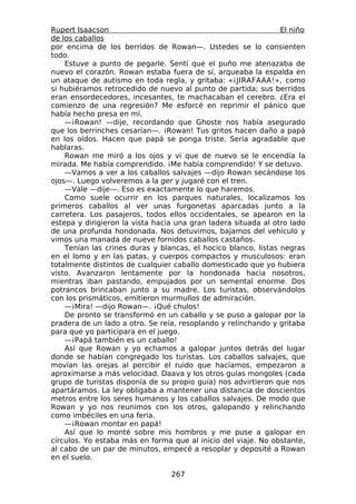 Rupert Isaacson                                                 El niño
de los caballos
por encima de los berridos de Rowan—. Ustedes se lo consienten
todo.
    Estuve a punto de pegarle. Sentí que el puño me atenazaba de
nuevo el corazón. Rowan estaba fuera de sí, arqueaba la espalda en
un ataque de autismo en toda regla, y gritaba: «¡JIRAFAAA!», como
si hubiéramos retrocedido de nuevo al punto de partida; sus berridos
eran ensordecedores, incesantes, te machacaban el cerebro. ¿Era el
comienzo de una regresión? Me esforcé en reprimir el pánico que
había hecho presa en mí.
    —¡Rowan! —dije, recordando que Ghoste nos había asegurado
que los berrinches cesarían—. ¡Rowan! Tus gritos hacen daño a papá
en los oídos. Hacen que papá se ponga triste. Sería agradable que
hablaras.
    Rowan me miró a los ojos y vi que de nuevo se le encendía la
mirada. Me había comprendido. ¡Me había comprendido! Y se detuvo.
    —Vamos a ver a los caballos salvajes —dijo Rowan secándose los
ojos—. Luego volveremos a la ger y jugaré con el tren.
    —Vale —dije—. Eso es exactamente lo que haremos.
    Como suele ocurrir en los parques naturales, localizamos los
primeros caballos al ver unas furgonetas aparcadas junto a la
carretera. Los pasajeros, todos ellos occidentales, se apearon en la
estepa y dirigieron la vista hacia una gran ladera situada al otro lado
de una profunda hondonada. Nos detuvimos, bajamos del vehículo y
vimos una manada de nueve fornidos caballos castaños.
    Tenían las crines duras y blancas, el hocico blanco, listas negras
en el lomo y en las patas, y cuerpos compactos y musculosos: eran
totalmente distintos de cualquier caballo domesticado que yo hubiera
visto. Avanzaron lentamente por la hondonada hacia nosotros,
mientras iban pastando, empujados por un semental enorme. Dos
potrancos brincaban junto a su madre. Los turistas, observándolos
con los prismáticos, emitieron murmullos de admiración.
    —¡Mira! —dijo Rowan—. ¡Qué chulos!
    De pronto se transformó en un caballo y se puso a galopar por la
pradera de un lado a otro. Se reía, resoplando y relinchando y gritaba
para que yo participara en el juego.
    —¡Papá también es un caballo!
    Así que Rowan y yo echamos a galopar juntos detrás del lugar
donde se habían congregado los turistas. Los caballos salvajes, que
movían las orejas al percibir el ruido que hacíamos, empezaron a
aproximarse a más velocidad. Daava y los otros guías mongoles (cada
grupo de turistas disponía de su propio guía) nos advirtieron que nos
apartáramos. La ley obligaba a mantener una distancia de doscientos
metros entre los seres humanos y los caballos salvajes. De modo que
Rowan y yo nos reunimos con los otros, galopando y relinchando
como imbéciles en una feria.
    —¡Rowan montar en papá!
    Así que lo monté sobre mis hombros y me puse a galopar en
círculos. Yo estaba más en forma que al inicio del viaje. No obstante,
al cabo de un par de minutos, empecé a resoplar y deposité a Rowan
en el suelo.

                                 267
 