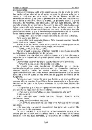 Rupert Isaacson                                                  El niño
de los caballos
     Casi de inmediato saltó ante nosotros una cría de grulla de entre
las hierbas altas, aterrizó en el suelo, incapaz de alejarse volando, y
corrió a ocultarse en otra mata de hierba. Rowan emitió un
entusiástico «hola» y se puso a perseguirla. Ambos nos arrodillamos
en el suelo y miramos entre la hierba. La pequeña grulla, a poca
distancia de nosotros, nos observaba con sus ojos oscuros, con la
cautela propia de los animales. Recordé la pequeña agachadiza que
había aparecido ante nosotros cuando Blue se había caído en la
ciénaga, el primer día en que habíamos partido a caballo para ver a la
gente de los renos, y que el hecho de perseguirla después de nuestra
caída había evitado que el pánico hiciera presa en Rowan.
     —¡Atraparla! —dijo Rowan introduciendo la mano entre la hierba.
     Yo lo sujeté por detrás.
     —La grullita está asustada, Rowan. Si la agarras, puedes hacerle
daño. Limítate a mirarla, ¿vale?
     Rowan echó la cabeza hacia atrás y soltó un chillido parecido al
silbido de un tren. Una docena de turistas se volvieron.
     —¡GRULLITAAA! ¡GRULLITAAA!
     Rowan arqueó la espalda. Entonces recordé lo que había ocurrido
en la furgoneta cuando íbamos de camino.
     —¡Rowan! —le dije al oído—. ¿Quieres ponerte a gritar y berrear y
dejar de ver a la grullita? ¿O quieres portarte bien para que la grullita
se quede?
     Los berridos cesaron de golpe, sustituidos por unos gimoteos.
     —Portarme bien para que la grullita se quede.
     De modo que nos quedamos arrodillados en el suelo,
contemplando el ave salvaje, que a su vez nos observaba, mientras a
nuestra espalda pacían los nueve caballos salvajes, que iban
aproximándose cada vez más. Rowan decidió finalmente que se había
cansado y fue en busca de los animales de juguete que tenía en la
furgoneta.
     Parecía un buen momento para que Kristin y yo pronunciáramos
nuestra última oración. Pero Kristin había regresado a la furgoneta,
llevándose la mano a la frente mientras la invadía otra oleada de
náuseas.
     —¿Es preciso que lo haga? —preguntó con tono cansino cuando le
dije que había llegado el momento idóneo.
     —¿Tan mal te sientes? ¿Quieres que regresemos a la ger?
     Kristin suspiró.
     —No, supongo que puedo hacerlo. ¡Venga! Cuanto antes
acabemos, mejor.
     —Caray, qué actitud tan negativa.
     —¿Ah, sí? Esta excursión ha sido idea tuya. Así que no me vengas
con ésas.
     —De acuerdo —respondí tragándome las ganas de replicar. No
era el momento de pelearnos.
     De modo que Kristin y yo, cogidos de la mano en la estepa, si no
unidos por el corazón, nos situamos frente a la manada de caballos
salvajes, con los ojos cerrados, y recitamos en silencio nuestras


                                  268
 