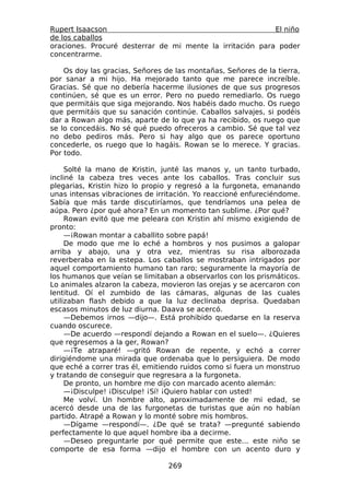 Rupert Isaacson                                            El niño
de los caballos
oraciones. Procuré desterrar de mi mente la irritación para poder
concentrarme.

    Os doy las gracias, Señores de las montañas, Señores de la tierra,
por sanar a mi hijo. Ha mejorado tanto que me parece increíble.
Gracias. Sé que no debería hacerme ilusiones de que sus progresos
continúen, sé que es un error. Pero no puedo remediarlo. Os ruego
que permitáis que siga mejorando. Nos habéis dado mucho. Os ruego
que permitáis que su sanación continúe. Caballos salvajes, si podéis
dar a Rowan algo más, aparte de lo que ya ha recibido, os ruego que
se lo concedáis. No sé qué puedo ofreceros a cambio. Sé que tal vez
no debo pediros más. Pero si hay algo que os parece oportuno
concederle, os ruego que lo hagáis. Rowan se lo merece. Y gracias.
Por todo.

     Solté la mano de Kristin, junté las manos y, un tanto turbado,
incliné la cabeza tres veces ante los caballos. Tras concluir sus
plegarias, Kristin hizo lo propio y regresó a la furgoneta, emanando
unas intensas vibraciones de irritación. Yo reaccioné enfureciéndome.
Sabía que más tarde discutiríamos, que tendríamos una pelea de
aúpa. Pero ¿por qué ahora? En un momento tan sublime. ¿Por qué?
     Rowan evitó que me peleara con Kristin ahí mismo exigiendo de
pronto:
     —¡Rowan montar a caballito sobre papá!
     De modo que me lo eché a hombros y nos pusimos a galopar
arriba y abajo, una y otra vez, mientras su risa alborozada
reverberaba en la estepa. Los caballos se mostraban intrigados por
aquel comportamiento humano tan raro; seguramente la mayoría de
los humanos que veían se limitaban a observarlos con los prismáticos.
Lo animales alzaron la cabeza, movieron las orejas y se acercaron con
lentitud. Oí el zumbido de las cámaras, algunas de las cuales
utilizaban flash debido a que la luz declinaba deprisa. Quedaban
escasos minutos de luz diurna. Daava se acercó.
     —Debemos irnos —dijo—. Está prohibido quedarse en la reserva
cuando oscurece.
     —De acuerdo —respondí dejando a Rowan en el suelo—. ¿Quieres
que regresemos a la ger, Rowan?
     —¡Te atraparé! —gritó Rowan de repente, y echó a correr
dirigiéndome una mirada que ordenaba que lo persiguiera. De modo
que eché a correr tras él, emitiendo ruidos como si fuera un monstruo
y tratando de conseguir que regresara a la furgoneta.
     De pronto, un hombre me dijo con marcado acento alemán:
     —¡Disculpe! ¡Disculpe! ¡Sí! ¡Quiero hablar con usted!
     Me volví. Un hombre alto, aproximadamente de mi edad, se
acercó desde una de las furgonetas de turistas que aún no habían
partido. Atrapé a Rowan y lo monté sobre mis hombros.
     —Dígame —respondí—. ¿De qué se trata? —pregunté sabiendo
perfectamente lo que aquel hombre iba a decirme.
     —Deseo preguntarle por qué permite que este... este niño se
comporte de esa forma —dijo el hombre con un acento duro y

                                 269
 