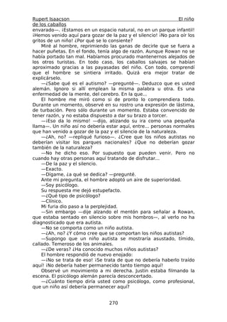 Rupert Isaacson                                                  El niño
de los caballos
envarado—. ¡Estamos en un espacio natural, no en un parque infantil!
¡Hemos venido aquí para gozar de la paz y el silencio! ¡No para oír los
gritos de un niño! ¿Por qué se lo consiente?
    Miré al hombre, reprimiendo las ganas de decirle que se fuera a
hacer puñetas. En el fondo, tenía algo de razón. Aunque Rowan no se
había portado tan mal. Habíamos procurado mantenernos alejados de
los otros turistas. En todo caso, los caballos salvajes se habían
aproximado gracias a las payasadas del niño. Con todo, comprendí
que el hombre se sintiera irritado. Quizá era mejor tratar de
explicárselo.
    —¿Sabe qué es el autismo? —pregunté—. Deduzco que es usted
alemán. Ignoro si allí emplean la misma palabra u otra. Es una
enfermedad de la mente, del cerebro. En la que...
    El hombre me miró como si de pronto lo comprendiera todo.
Durante un momento, observé en su rostro una expresión de lástima,
de turbación. Pero sólo durante un momento. Estaba convencido de
tener razón, y no estaba dispuesto a dar su brazo a torcer.
    —¡Eso da lo mismo! —dijo, atizando su ira como una pequeña
llama—. Un niño así no debería estar aquí, entre... personas normales
que han venido a gozar de la paz y el silencio de la naturaleza.
    —¿Ah, no? —repliqué furioso—. ¿Cree que los niños autistas no
deberían visitar los parques nacionales? ¿Que no deberían gozar
también de la naturaleza?
    —No he dicho eso. Por supuesto que pueden venir. Pero no
cuando hay otras personas aquí tratando de disfrutar...
    —De la paz y el silencio.
    —Exacto.
    —Dígame, ¿a qué se dedica? —pregunté.
    Ante mi pregunta, el hombre adoptó un aire de superioridad.
    —Soy psicólogo.
    Su respuesta me dejó estupefacto.
    —¿Qué tipo de psicólogo?
    —Clínico.
    Mi furia dio paso a la perplejidad.
    —Sin embargo —dije alzando el mentón para señalar a Rowan,
que estaba sentado en silencio sobre mis hombros—, al verlo no ha
diagnosticado que era autista.
    —No se comporta como un niño autista.
    —¿Ah, no? ¿Y cómo cree que se comportan los niños autistas?
    —Supongo que un niño autista se mostraría asustado, tímido,
callado. Temeroso de los animales.
    —¿De veras? ¿Ha conocido muchos niños autistas?
    El hombre respondió de nuevo enojado:
    —¡No se trata de eso! ¡Se trata de que no debería haberlo traído
aquí! ¡No debería haber permanecido tanto tiempo aquí!
    Observé un movimiento a mi derecha. Justin estaba filmando la
escena. El psicólogo alemán parecía desconcertado.
    —¿Cuánto tiempo diría usted como psicólogo, como profesional,
que un niño así debería permanecer aquí?


                                  270
 