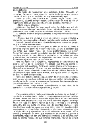 Rupert Isaacson                                                El niño
de los caballos
    —No trate de tergiversar mis palabras. Están filmando un
reportaje. Ya conozco esos trucos, lo montarán de forma que parezca
que he dicho lo que no he dicho. No voy a seguirle el juego.
    —No, en serio, me interesa su opinión. Según usted, como
profesional, ¿cuánto tiempo debería permanecer un niño así en un
lugar como éste, un día en que han venido personas normales?
    —No le seguiré el juego.
    —¡Vamos, hombre! Ha sido usted quien ha dicho que mi hijo
había permanecido aquí demasiado tiempo. ¿Cuánto tiempo le parece
adecuado? ¿Una hora? ¿Dos horas? ¿Veinte minutos? ¿Cinco?
    El hombre me miró despectivamente y respondió con una sonrisa
forzada:
    —Puesto que me obliga a decir un número, cuatro minutos y
cincuenta y dos segundos. —Tras lo cual dio media vuelta y se alejó.
    Lo malo, pensé mientras lo observaba regresar junto a su grupo,
es que lo había dicho en serio.
    El hombre tenía cierta razón, pero su afán en no dar su brazo a
torcer le impedía sentir la menor compasión. De ahí a decretar que
los niños que hacen ruido, los niños problemáticos, no deben
frecuentar lugares donde los adultos puedan sentirse incomodados,
mediaba tan sólo un paso. De ahí a hacinarlos en escuelas especiales
y, de adultos, en instituciones especiales, mediaba tan sólo un paso.
Nada de integración; nada de socialización.
    Una vez todos en la furgoneta, regresamos al campamento de
gers a través de la oscuridad. Yo estaba que trinaba contra el
desgraciado del psicólogo. Contra mi esposa. Contra mí mismo por...
¿Por qué, exactamente? ¿Por ser una vez más la persona que tenía un
hijo que se comportaba de forma embarazosa en público? Después de
los progresos que había hecho Rowan, era injusto. Sentí un regusto
de bilis. Me sentí avergonzado.
    Otros dos caballos salvajes aparecieron de pronto en la oscuridad;
eran un par de machos solteros que aún no habían conquistado su
propio harén de yeguas y se paseaban juntos por la estepa en la que
merodeaban los lobos por las noches.
    —Qué chulos —dijo Rowan observándolos al otro lado de la
carretera—. Los caballos salvajes son muy chulos.


    Para nuestra última noche en Mongolia, en lugar de un hotel en
medio de la contaminada ciudad u otro campamento de gers en las
afueras, Naara nos había reservado alojamiento en una residencia
privada para expatriados a los pies de la montaña sagrada de Bogd
Khan, no lejos de donde Rowan se había sometido a su primera
sanación. Era un punto de encuentro de distintos mundos —una
construcción moderna, como un gran hotel, pero con apartamentos
separados— en el que había niños de todo el mundo: niños ricos, hijos
de diplomáticos y ejecutivos de multinacionales americanos, niños
chinos y europeos, y niños que montaban en bicicleta, jugaban a
baloncesto, trepaban por una estructura metálica y se columpiaban
bajo la atenta mirada de sus niñeras mongolas. Rowan se dirigió

                                 271
 
