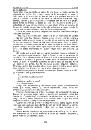 Rupert Isaacson                                               El niño
de los caballos
hacia ellos muy decidido. Al cabo de una hora se había ganado la
simpatía de todos. Los chicos mayores le enseñaron a jugar a
baloncesto y lo sostenían en brazos para que pudiera encestar la
pelota. Cuando, al cabo de un rato de habernos instalado, llegó
Tomoo, Rowan y él se pusieron a corretear con el resto del grupo,
como niños normales. A pesar de ello, me mantuve alerta por si
detectaba el más mínimo indicio de que algún chico se burlaba de
Rowan, lo trataba despectivamente o lo rechazaba al darse cuenta de
que no era tan normal como parecía. Pero eso no ocurrió.
    Kristin se había acostado después de pedirme malhumorada que
la dejara tranquila.
    —No sé por qué estoy así —reconoció en un momento de lucidez
—. No son sólo las náuseas. Parece como si una energía negra y
negativa hubiera hecho presa en mí. No sé por qué me comporto de
forma tan negativa. Todo ha ido maravillosamente. Pero no puedo
remediarlo. Es como hundirse en el lodo. Sé que no es justo que lo
pague contigo. Sé que tienes que vigilar tú solo a Rowan. Pero es
que... En estos momentos no puedo hacer nada por evitarlo. Lo
siento.
    De modo que la dejé sola y, cuando los otros niños se retiraron a
sus respectivos apartamentos, llevé a Rowan a dar un paseo por la
montaña. En lo alto de un risco, frente al edificio de apartamentos y
la inmensa, extraña y grotesca ciudad que se extendía más allá,
había un ovoo. A nuestras espaldas, la ladera seca se elevaba hacia
un bosque de pinos. En la montaña pacían algunos caballos.
Atrapados entre dos mundos, observamos cómo el sol se ponía sobre
las montañas, los árboles, los rascacielos y las chimeneas.
    —Mañana regresamos a Londres —le dije a Rowan, aunque el niño
ya lo sabía—. ¿Te gusta Mongolia?
    —Sí.
    —¿Te gustan los chamanes?
    —Sí.
    —¿Quieres volver a casa?
    —Sí. Sí que quiero.
    Luego nos acostamos y dormimos poco, pero profundamente
hasta que Naara, Daava y Tomoo regresaron, poco antes del
amanecer, para llevarnos al aeropuerto.
    Mientras hacíamos cola ante el mostrador de facturación, Rowan y
Tomoo se sentaron juntos sobre el carrito del equipaje, como dos
hermanos. Cuando llegó el momento de despedirse, se abrazaron y
luego, de esa forma primitiva, casi animal, con la que los niños
aceptan las cosas, se separaron bruscamente.
    Cuando el avión se elevó sobre las montañas, sobre aquella tierra
inmensa que nos había dado tanto, Rowan se volvió hacia mí y sonrió.
    —Una salchichita valiente —dijo, con la cara pegada a mi
chaqueta.
    Miré a Kristin, que había regresado de un extraño y oscuro lugar.
Nos tomamos de la mano mientras el avión se ladeaba, ascendía y
ponía rumbo a Occidente: a casa.


                                272
 