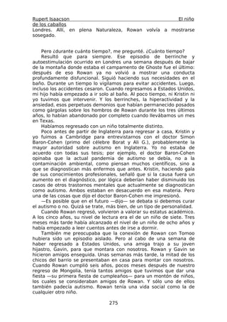 Rupert Isaacson                                      El niño
de los caballos
Londres. Allí, en plena Naturaleza, Rowan volvía a mostrarse
sosegado.


    Pero ¿durante cuánto tiempo?, me pregunté. ¿Cuánto tiempo?
    Resultó que para siempre. Ese episodio de berrinche y
autoestimulación ocurrido en Londres una semana después de bajar
de la montaña donde estaba el campamento de Ghoste fue el último:
después de eso Rowan ya no volvió a mostrar una conducta
profundamente disfuncional. Siguió haciendo sus necesidades en el
baño. Durante un tiempo lo vigilamos para evitar accidentes. Luego,
incluso los accidentes cesaron. Cuando regresamos a Estados Unidos,
mi hijo había empezado a ir solo al baño. Al poco tiempo, ni Kristin ni
yo tuvimos que intervenir. Y los berrinches, la hiperactividad y la
ansiedad, esos perpetuos demonios que habían permanecido posados
como gárgolas sobre los hombros de Rowan durante los tres últimos
años, lo habían abandonado por completo cuando llevábamos un mes
en Texas.
    Habíamos regresado con un niño totalmente distinto.
    Poco antes de partir de Inglaterra para regresar a casa, Kristin y
yo fuimos a Cambridge para entrevistarnos con el doctor Simon
Baron-Cohen (primo del célebre Borat y Ali G.), probablemente la
mayor autoridad sobre autismo en Inglaterra. Yo no estaba de
acuerdo con todas sus tesis; por ejemplo, el doctor Baron-Cohen
opinaba que la actual pandemia de autismo se debía, no a la
contaminación ambiental, como piensan muchos científicos, sino a
que se diagnostican más enfermos que antes. Kristin, haciendo gala
de sus conocimientos profesionales, señaló que si la causa fuera un
aumento en el diagnóstico, por lógica deberían haber disminuido los
casos de otros trastornos mentales que actualmente se diagnostican
como autismo. Ambos estaban en desacuerdo en esa materia. Pero
una de las cosas que dijo el doctor Baron-Cohen me impresionó.
    —Es posible que en el futuro —dijo— se debata si debemos curar
el autismo o no. Quizá se trate, más bien, de un tipo de personalidad.
    Cuando Rowan regresó, volvieron a valorar su estatus académico.
A los cinco años, su nivel de lectura era el de un niño de siete. Tres
meses más tarde había alcanzado el nivel de un niño de ocho años y
había empezado a leer cuentos antes de irse a dormir.
    También me preocupaba que la conexión de Rowan con Tomoo
hubiera sido un episodio aislado. Pero al cabo de una semana de
haber regresado a Estados Unidos, una amiga trajo a su joven
hijastro, Gavin, para que montara con nosotros. Rowan y Gavin se
hicieron amigos enseguida. Unas semanas más tarde, la mitad de los
chicos del barrio se presentaban en casa para montar con nosotros.
Cuando Rowan cumplió seis años, pocos meses después de nuestro
regreso de Mongolia, tenía tantos amigos que tuvimos que dar una
fiesta —su primera fiesta de cumpleaños— para un montón de niños,
los cuales se consideraban amigos de Rowan. Y sólo uno de ellos
también padecía autismo. Rowan tenía una vida social como la de
cualquier otro niño.

                                 275
 