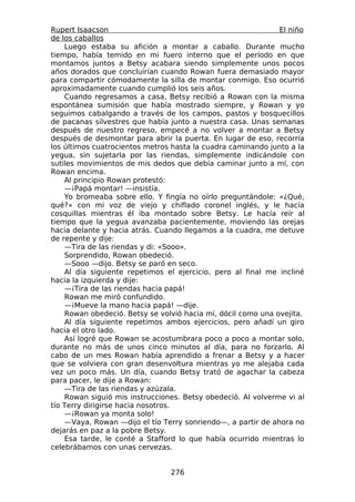 Rupert Isaacson                                               El niño
de los caballos
    Luego estaba su afición a montar a caballo. Durante mucho
tiempo, había temido en mi fuero interno que el período en que
montamos juntos a Betsy acabara siendo simplemente unos pocos
años dorados que concluirían cuando Rowan fuera demasiado mayor
para compartir cómodamente la silla de montar conmigo. Eso ocurrió
aproximadamente cuando cumplió los seis años.
    Cuando regresamos a casa, Betsy recibió a Rowan con la misma
espontánea sumisión que había mostrado siempre, y Rowan y yo
seguimos cabalgando a través de los campos, pastos y bosquecillos
de pacanas silvestres que había junto a nuestra casa. Unas semanas
después de nuestro regreso, empecé a no volver a montar a Betsy
después de desmontar para abrir la puerta. En lugar de eso, recorría
los últimos cuatrocientos metros hasta la cuadra caminando junto a la
yegua, sin sujetarla por las riendas, simplemente indicándole con
sutiles movimientos de mis dedos que debía caminar junto a mí, con
Rowan encima.
    Al principio Rowan protestó:
    —¡Papá montar! —insistía.
    Yo bromeaba sobre ello. Y fingía no oírlo preguntándole: «¿Qué,
qué?» con mi voz de viejo y chiflado coronel inglés, y le hacía
cosquillas mientras él iba montado sobre Betsy. Le hacía reír al
tiempo que la yegua avanzaba pacientemente, moviendo las orejas
hacia delante y hacia atrás. Cuando llegamos a la cuadra, me detuve
de repente y dije:
    —Tira de las riendas y di: «Sooo».
    Sorprendido, Rowan obedeció.
    —Sooo —dijo. Betsy se paró en seco.
    Al día siguiente repetimos el ejercicio, pero al final me incliné
hacia la izquierda y dije:
    —¡Tira de las riendas hacia papá!
    Rowan me miró confundido.
    —¡Mueve la mano hacia papá! —dije.
    Rowan obedeció. Betsy se volvió hacia mí, dócil como una ovejita.
    Al día siguiente repetimos ambos ejercicios, pero añadí un giro
hacia el otro lado.
    Así logré que Rowan se acostumbrara poco a poco a montar solo,
durante no más de unos cinco minutos al día, para no forzarlo. Al
cabo de un mes Rowan había aprendido a frenar a Betsy y a hacer
que se volviera con gran desenvoltura mientras yo me alejaba cada
vez un poco más. Un día, cuando Betsy trató de agachar la cabeza
para pacer, le dije a Rowan:
    —Tira de las riendas y azúzala.
    Rowan siguió mis instrucciones. Betsy obedeció. Al volverme vi al
tío Terry dirigirse hacia nosotros.
    —¡Rowan ya monta solo!
    —Vaya, Rowan —dijo el tío Terry sonriendo—, a partir de ahora no
dejarás en paz a la pobre Betsy.
    Esa tarde, le conté a Stafford lo que había ocurrido mientras lo
celebrábamos con unas cervezas.


                                276
 