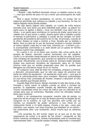 Rupert Isaacson                                                  El niño
de los caballos
    —Rupert —dijo Stafford haciendo chocar su botella contra la mía
—, creo que dentro de poco no vas a tener que preocuparte de nada
más.
    Miré a aquel hombre bondadoso, mi vecino, mi amigo. De no
haberme permitido que utilizara su caballo y sus terrenos, mi hijo no
habría llegado hasta donde estaba.
    Por esa época adquirí otro caballo, un cuarto de milla texano
llamado Clue, que tenía una gran habilidad para saltar. Lo adquirí en
parte para no agotar a Betsy —Clue era también muy dócil con los
niños— y en parte para reivindicar mi carrera de jinete, para tener un
caballo con el que volver a saltar. Quería partir solo a caballo cuando
el tiempo lo permitiera y cabalgar a través de los campos sin estar
pendiente del problema del autismo de mi hijo. Al principio, cuando se
lo ofrecí, Rowan se negó a montar a Clue, llevado por su lealtad a
Betsy. Pero al cabo de un par de semanas empezó a montar también
el nuevo caballo, cada día un rato más, mientras yo —o Kristin y yo—
lo acompañaba caminando a su lado dando así un paseo en familia
mientras nuestro hijo cabalgaba.
    En cuanto a mí, al no tener que montar sólo como parte de la
terapia de Rowan, descubrí nuevos horizontes con los caballos.
Conocí a un domador especializado en doma de alta escuela, la forma
más compleja de equitación, que consiste en adiestrar el caballo para
que baile, literalmente, con el jinete sobre él. Siempre había deseado
probar esa particular disciplina de equitación, pero en mi fuero
interno creía que no estaba preparado para ello. Es posible que
Mongolia me infundiera mayor fe en mí mismo.
    En cualquier caso, dejé de lado mis complejos, empecé a entrenar
y descubrí, entusiasmado, que no sólo era capaz de practicar ese
estilo tan difícil de equitación —la equitación como arte—, sino que lo
hacía lo suficientemente bien para competir. Mientras profundizaba
en esa forma más conectada de montar, empecé a descubrir el niño
de los caballos que llevaba dentro.
    Cuando llegó Año Nuevo, Rowan montaba él solo dos horas al día.
Frenaba y hacía volver al caballo cuando yo abría o cerraba las
puertas, lo espoleaba cuando trataba de detenerse para pastar,
incluso maniobraba entre los conos de tráfico que yo colocaba en el
campo para que se entrenara. Montaba como los nómadas habían
dicho que montaría.
    Kristin y yo conseguimos recuperar nuestra vida de pareja. La
aparición de los amigos en la vida de Rowan permitió la llegada de las
canguros en la nuestra, lo cual nos permitía salir juntos por las
noches. La revelación de poder sentarme a una mesa en un
restaurante frente a mi bella esposa, mirarla a los ojos —esos ojos
castaños, casi negros, con esas lucecitas que bailaban en el centro—
fue justamente esto: una revelación. Hacía mucho que no salíamos
solos.
    —¿Te acuerdas Ru del humor negro en el que caí el día que
regresamos de visitar a la gente de los renos? —preguntó un día
Kristin mientras cenábamos, ambos maravillados ante la novedad que
representaba todo—. ¿Cuando estaba irritable, deprimida y mareada?

                                  277
 