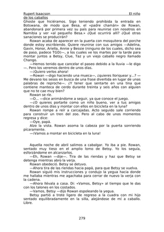 Rupert Isaacson                                                  El niño
de los caballos
Ghoste que hiciéramos. Sigo teniendo prohibida la entrada en
Botswana, de modo que Besa, el «padre chamán» de Rowan,
abandonará por primera vez su país para reunirse con nosotros en
Namibia y ver «al pequeño Besa.» ¿Qué ocurrirá allí? ¿Qué otras
sanaciones se producirán?
    Rowan acaba de aparecer en la puerta con mosquitera del porche
donde estoy escribiendo. Quiere reunirse con sus amigos —Adelina,
Gavin, Honor, Ariella, Annie y Bessie (ninguno de los cuales, dicho sea
de paso, padece TGD)—, a los cuales ve los martes por la tarde para
montar juntos a Betsy, Clue, Taz y un viejo caballo negro llamado
Chango.
    —Hemos tenido que cancelar el paseo debido a la lluvia —le digo
—. Pero los veremos dentro de unos días.
    —¡Quiero verlos ahora!
    —Rowan —digo haciendo una mueca—, ¿quieres lloriquear y...? —
Me devano los sesos en busca de una frase divertida en lugar de unas
palabras de reproche—. ¿Y tener que sentarte en una tina que
contiene manteca de cerdo durante treinta y seis años con alguien
que no te cae muy bien?
    Rowan se ríe.
    —O... —dice animándome a seguir, ya que conoce el juego.
    —¿O quieres portarte como un niño bueno, ver a tus amigos
dentro de unos días y montar con ellos en bicicleta en la luna?
    Rowan rompe a reír a carcajadas. Acto seguido sale corriendo
para construir un tren del zoo. Pero al cabo de unos momentos
regresa y dice:
    —Oye, papá.
    Alzo la vista. Rowan asoma la cabeza por la puerta sonriendo
pícaramente.
    —¡Vamos a montar en bicicleta en la luna!


    Aquella noche de abril salimos a cabalgar. Yo iba a pie. Rowan,
sentado muy tieso en el amplio lomo de Betsy. Yo los seguía,
esforzándome en alcanzarlos.
    —Eh, Rowan —dije—. Tira de las riendas y haz que Betsy se
detenga mientras abro la verja.
    Rowan obedeció. Betsy se detuvo.
    —Ahora tira de las riendas hacia papá, para que Betsy se vuelva.
    Rowan siguió mis instrucciones y condujo la yegua hacia donde
me hallaba mientras me agachaba para cerrar de nuevo la verja con
la cadena.
    —Ahora llévala a casa. Di: «Vamos, Betsy» al tiempo que le das
con los talones en los costados.
    —Vamos, Betsy —dijo Rowan espoleando la yegua.
    Betsy partió a trote ligero de regreso a la cuadra con mi hijo
sentado equilibradamente en la silla, alejándose de mí a caballo.
Libre.



                                  279
 