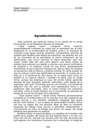 Rupert Isaacson                                                El niño
de los caballos




                     Agradecimientos
    Todo comenzó una tarde de verano en la cabaña de mi amiga
Ginny Jordan en las Montañas Rocosas de Colorado.
    —¿Qué       quieres     hacer?     —preguntó    Ginny      mientras
contemplábamos tumbados las nubes que se deslizaban por el cielo.
Estábamos en un embarcadero de madera, junto a un estanque de
montaña cuyas aguas oscuras contenían, curiosamente, docenas de
axolotes que flotaban justo debajo de superficie. Los axolotes son una
de las maravillas de la naturaleza: la forma embrionaria de las
salamandras, que nunca alcanzan su pleno desarrollo, pero que
mutan (nadie sabe por qué) para adquirir una forma adulta de
embrión que conserva sus agallas y alcanza unos quince centímetros
de longitud y la madurez sexual en esa forma supuestamente
embrionaria, lo que le permite reproducirse. Que yo sepa, los axolotes
se encuentran sólo en México y América Central. En cierta ocasión leí
que los aztecas creían que significaban la transición, la muerte de un
viejo yo y el comienzo de otro nuevo. Yo no había visto nunca un
axolote en un espacio natural. Y tampoco lo había visto mi amiga
Ginny, aunque ese estanque es suyo. De pronto habían aparecido
docenas de esos animales, flotando, silenciosos, justo debajo de la
superficie. ¿Por qué? ¿Tenía algo que ver con el clima, o el cambio de
estación? ¿Tal vez con su extraño ciclo reproductor? Ginny y yo
estábamos algo alucinados, pero al mismo tiempo nos sentíamos
honrados, como se siente siempre uno al convertirse sin pensarlo en
testigo de uno de los secretos de la naturaleza.
    —¿Qué quieres hacer? —repitió Ginny mientras permanecíamos
tumbados en el embarcadero con la vista fija en lo alto, alejada de las
aguas oscuras y sus extraños moradores. Respondí que quería
escribir esta historia. Y, con el gesto de generosidad increíble, Ginny
me hizo un regalo que me permitió dejar de lado mi incesante
búsqueda de trabajo como escritor y periodista independiente y
concentrarme en esto, el trabajo que ahora me ocupa. No tengo
palabras para expresarle mi gratitud.
    Stafford O'Neal, el dueño de Betsy: un caballero en el sentido más
amplio de la palabra. No tenías por qué dejarme llevar a mi hijo a tu
finca, día tras día, semana tras semana, año tras año. No tenías por
qué soportar mis constantes invasiones de tu privacidad, el riesgo de


                                 280
 