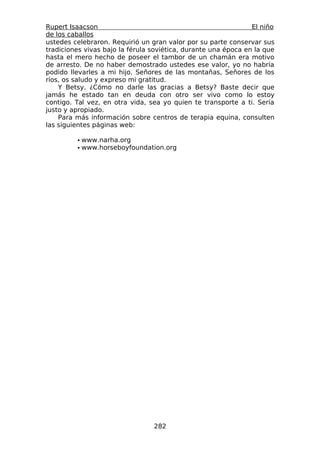 Rupert Isaacson                                                 El niño
de los caballos
ustedes celebraron. Requirió un gran valor por su parte conservar sus
tradiciones vivas bajo la férula soviética, durante una época en la que
hasta el mero hecho de poseer el tambor de un chamán era motivo
de arresto. De no haber demostrado ustedes ese valor, yo no habría
podido llevarles a mi hijo. Señores de las montañas, Señores de los
ríos, os saludo y expreso mi gratitud.
    Y Betsy. ¿Cómo no darle las gracias a Betsy? Baste decir que
jamás he estado tan en deuda con otro ser vivo como lo estoy
contigo. Tal vez, en otra vida, sea yo quien te transporte a ti. Sería
justo y apropiado.
    Para más información sobre centros de terapia equina, consulten
las siguientes páginas web:

         • www.narha.org
         • www.horseboyfoundation.org




                                 282
 
