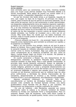 Rupert Isaacson                                                 El niño
de los caballos
esos animales para sus ceremonias. Una noche, mientras bailaba
para una mujer cuyas piernas estaban muy hinchadas debido a la
artritis reumatoide, Besa apoyó de pronto sus manos sobre mí y
empezó a gritar: «¡Leopardos, leopardos!» en su lengua.
    Un par de minutos más tarde oímos a un leopardo, seguido de
otro, que rugían no lejos de la hoguera. Al principio me negué a
creerlo, pese al hecho de que los perros se acercaron ladrando, con el
rabo entre las piernas, tras lo cual comenzaron a aullar aterrorizados.
Los leopardos, peligrosamente cerca de nosotros siguieron rugiendo y
gruñendo en la noche. El anciano bailaba, apoyando sus manos sobre
mí, y se reía mientras los leopardos gruñían y los perros gemían y
aullaban de furia y temor en la oscuridad. Por la mañana descubrimos
el rastro de los dos leopardos a quince metros de donde habíamos
estado sentados, sus huellas se cruzaban una y otra vez en un
círculo. Más tarde Besa me reveló que me había mostrado «mi
animal»; todo el mundo poseía el espíritu o el tótem de un animal, y
el mío era el leopardo.
    —Procure utilizarlo con buen fin —me aconsejó. Según me dijo, el
leopardo actúa rápidamente, pero también se enfurece con rapidez, y
es propenso a la rebeldía.
    Besa y yo nos hicimos muy amigos, tanto es así que le puse a
Rowan su nombre. Poco a poco llegué a considerar el chamanismo y
la sanación basada en métodos naturales como algo tan corriente y
normal como la misma humanidad. Algo que podía dar resultado
como complemento de la medicina occidental. Así que, como es
lógico, cuando Rowan llegó con Kristin a la reunión, me planteé la
posibilidad de que tal vez ocurriera algo.
    En cuanto conocieron a Rowan, los seis bosquimanos de las
delegaciones visitantes lo apodaron Pequeño Besa, puesto que
conocían también al Viejo Besa. Pese a este detalle conmovedor, al
principio todo resultó bastante estresante. Rowan se dedicaba a
corretear entre los exóticos delegados, emplumados y pintados, del
mundo indígena, gritando sin cesar y arrojando obsesivamente sus
muñecos Woody y Jessie por encima del hombro con tal violencia que
en ocasiones golpeaba a alguien que pasaba junto a él. También
irrumpía en las diversas ceremonias que se celebran bajo los altos
pinos californianos y derribaba los altares improvisados de los
sanadores, desparramando el incienso y las hierbas sagradas,
mientras Kristin y yo lo perseguíamos, disculpándonos avergonzados.
    Algunos sanadores mostraron su irritación. Pero otros,
concretamente un hombre de Zimbabue llamado Mandanza, un
sanador indio caribeño de Trinidad llamado Christo, una dama
guatemalteca maya llamada Flor de Mayo y, por supuesto, los
bosquimanos nos preguntaron si podían imponerle las manos.
    —Es uno de nosotros —dijo Mandanza, pasando sus manos
ligeramente sobre la cabeza y la columna vertebral de Rowan
mientras lo miraba con expresión firme y tranquilizadora. Para mi
sorpresa, Rowan, lejos de asustarse, como solía hacer cuando lo
tocaba un desconocido, se quedó quieto, riendo, como si se divirtiera.


                                  29
 