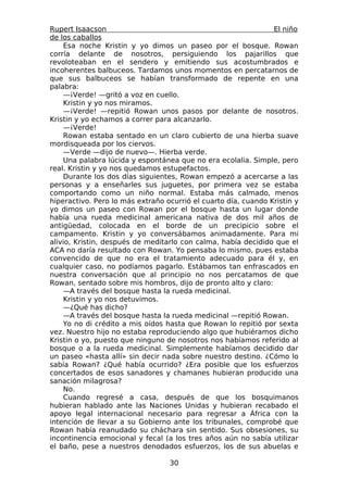 Rupert Isaacson                                                 El niño
de los caballos
    Esa noche Kristin y yo dimos un paseo por el bosque. Rowan
corría delante de nosotros, persiguiendo los pajarillos que
revoloteaban en el sendero y emitiendo sus acostumbrados e
incoherentes balbuceos. Tardamos unos momentos en percatarnos de
que sus balbuceos se habían transformado de repente en una
palabra:
    —¡Verde! —gritó a voz en cuello.
    Kristin y yo nos miramos.
    —¡Verde! —repitió Rowan unos pasos por delante de nosotros.
Kristin y yo echamos a correr para alcanzarlo.
    —¡Verde!
    Rowan estaba sentado en un claro cubierto de una hierba suave
mordisqueada por los ciervos.
    —Verde —dijo de nuevo—. Hierba verde.
    Una palabra lúcida y espontánea que no era ecolalia. Simple, pero
real. Kristin y yo nos quedamos estupefactos.
    Durante los dos días siguientes, Rowan empezó a acercarse a las
personas y a enseñarles sus juguetes, por primera vez se estaba
comportando como un niño normal. Estaba más calmado, menos
hiperactivo. Pero lo más extraño ocurrió el cuarto día, cuando Kristin y
yo dimos un paseo con Rowan por el bosque hasta un lugar donde
había una rueda medicinal americana nativa de dos mil años de
antigüedad, colocada en el borde de un precipicio sobre el
campamento. Kristin y yo conversábamos animadamente. Para mi
alivio, Kristin, después de meditarlo con calma, había decidido que el
ACA no daría resultado con Rowan. Yo pensaba lo mismo, pues estaba
convencido de que no era el tratamiento adecuado para él y, en
cualquier caso, no podíamos pagarlo. Estábamos tan enfrascados en
nuestra conversación que al principio no nos percatamos de que
Rowan, sentado sobre mis hombros, dijo de pronto alto y claro:
    —A través del bosque hasta la rueda medicinal.
    Kristin y yo nos detuvimos.
    —¿Qué has dicho?
    —A través del bosque hasta la rueda medicinal —repitió Rowan.
    Yo no di crédito a mis oídos hasta que Rowan lo repitió por sexta
vez. Nuestro hijo no estaba reproduciendo algo que hubiéramos dicho
Kristin o yo, puesto que ninguno de nosotros nos habíamos referido al
bosque o a la rueda medicinal. Simplemente habíamos decidido dar
un paseo «hasta allí» sin decir nada sobre nuestro destino. ¿Cómo lo
sabía Rowan? ¿Qué había ocurrido? ¿Era posible que los esfuerzos
concertados de esos sanadores y chamanes hubieran producido una
sanación milagrosa?
    No.
    Cuando regresé a casa, después de que los bosquimanos
hubieran hablado ante las Naciones Unidas y hubieran recabado el
apoyo legal internacional necesario para regresar a África con la
intención de llevar a su Gobierno ante los tribunales, comprobé que
Rowan había reanudado su cháchara sin sentido. Sus obsesiones, su
incontinencia emocional y fecal (a los tres años aún no sabía utilizar
el baño, pese a nuestros denodados esfuerzos, los de sus abuelas e

                                  30
 