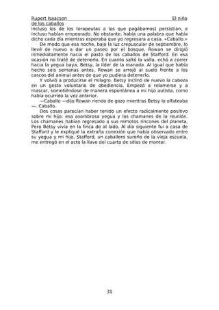 Rupert Isaacson                                                  El niño
de los caballos
incluso los de los terapeutas a los que pagábamos) persistían, e
incluso habían empeorado. No obstante, había una palabra que había
dicho cada día mientras esperaba que yo regresara a casa. «Caballo.»
    De modo que esa noche, bajo la luz crepuscular de septiembre, lo
llevé de nuevo a dar un paseo por el bosque. Rowan se dirigió
inmediatamente hacia el pasto de los caballos de Stafford. En esa
ocasión no traté de detenerlo. En cuanto saltó la valla, echó a correr
hacia la yegua baya, Betsy, la líder de la manada. Al igual que había
hecho seis semanas antes, Rowan se arrojó al suelo frente a los
cascos del animal antes de que yo pudiera detenerlo.
    Y volvió a producirse el milagro. Betsy inclinó de nuevo la cabeza
en un gesto voluntario de obediencia. Empezó a relamerse y a
mascar, sometiéndose de manera espontánea a mi hijo autista, como
había ocurrido la vez anterior.
    —Caballo —dijo Rowan riendo de gozo mientras Betsy lo olfateaba
—. Caballo.
    Dos cosas parecían haber tenido un efecto radicalmente positivo
sobre mi hijo: esa asombrosa yegua y los chamanes de la reunión.
Los chamanes habían regresado a sus remotos rincones del planeta.
Pero Betsy vivía en la finca de al lado. Al día siguiente fui a casa de
Stafford y le expliqué la extraña conexión que había observado entre
su yegua y mi hijo. Stafford, un caballero sureño de la vieja escuela,
me entregó en el acto la llave del cuarto de sillas de montar.




                                  31
 