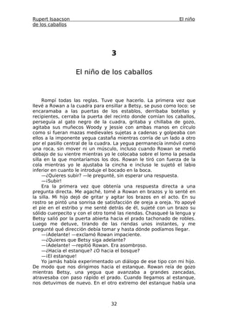 Rupert Isaacson                                                El niño
de los caballos




                                 3

                  El niño de los caballos



     Rompí todas las reglas. Tuve que hacerlo. La primera vez que
llevé a Rowan a la cuadra para ensillar a Betsy, se puso como loco: se
encaramaba a las puertas de los establos, derribaba botellas y
recipientes, cerraba la puerta del recinto donde comían los caballos,
perseguía al gato negro de la cuadra, gritaba y chillaba de gozo,
agitaba sus muñecos Woody y Jessie con ambas manos en círculo
como si fueran mazas medievales sujetas a cadenas y golpeaba con
ellos a la imponente yegua castaña mientras corría de un lado a otro
por el pasillo central de la cuadra. La yegua permanecía inmóvil como
una roca, sin mover ni un músculo, incluso cuando Rowan se metió
debajo de su vientre mientras yo le colocaba sobre el lomo la pesada
silla en la que montaríamos los dos. Rowan le tiró con fuerza de la
cola mientras yo le ajustaba la cincha e incluso le sujetó el labio
inferior en cuanto le introduje el bocado en la boca.
     —¿Quieres subir? —le pregunté, sin esperar una respuesta.
     —¡Subir!
     Era la primera vez que obtenía una respuesta directa a una
pregunta directa. Me agaché, tomé a Rowan en brazos y lo senté en
la silla. Mi hijo dejó de gritar y agitar los brazos en el acto. En su
rostro se pintó una sonrisa de satisfacción de oreja a oreja. Yo apoyé
el pie en el estribo y me senté detrás de él, sujeté con un brazo su
sólido cuerpecito y con el otro tomé las riendas. Chasqueé la lengua y
Betsy salió por la puerta abierta hacia el prado tachonado de robles.
Luego me detuve, tirando de las riendas unos instantes, y me
pregunté qué dirección debía tomar y hasta dónde podíamos llegar.
     —¡Adelante! —exclamó Rowan impaciente.
     —¿Quieres que Betsy siga adelante?
     —¡Adelante! —repitió Rowan. Era asombroso.
     —¿Hacia el estanque? ¿O hacia el bosque?
     —¡El estanque!
     Yo jamás había experimentado un diálogo de ese tipo con mi hijo.
De modo que nos dirigimos hacia el estanque. Rowan reía de gozo
mientras Betsy, una yegua que avanzaba a grandes zancadas,
atravesaba con paso rápido el prado. Cuando llegamos al estanque,
nos detuvimos de nuevo. En el otro extremo del estanque había una



                                 32
 