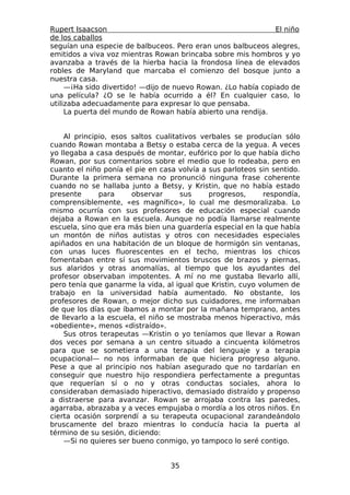 Rupert Isaacson                                               El niño
de los caballos
seguían una especie de balbuceos. Pero eran unos balbuceos alegres,
emitidos a viva voz mientras Rowan brincaba sobre mis hombros y yo
avanzaba a través de la hierba hacia la frondosa línea de elevados
robles de Maryland que marcaba el comienzo del bosque junto a
nuestra casa.
     —¡Ha sido divertido! —dijo de nuevo Rowan. ¿Lo había copiado de
una película? ¿O se le había ocurrido a él? En cualquier caso, lo
utilizaba adecuadamente para expresar lo que pensaba.
     La puerta del mundo de Rowan había abierto una rendija.


    Al principio, esos saltos cualitativos verbales se producían sólo
cuando Rowan montaba a Betsy o estaba cerca de la yegua. A veces
yo llegaba a casa después de montar, eufórico por lo que había dicho
Rowan, por sus comentarios sobre el medio que lo rodeaba, pero en
cuanto el niño ponía el pie en casa volvía a sus parloteos sin sentido.
Durante la primera semana no pronunció ninguna frase coherente
cuando no se hallaba junto a Betsy, y Kristin, que no había estado
presente      para     observar      sus     progresos,     respondía,
comprensiblemente, «es magnífico», lo cual me desmoralizaba. Lo
mismo ocurría con sus profesores de educación especial cuando
dejaba a Rowan en la escuela. Aunque no podía llamarse realmente
escuela, sino que era más bien una guardería especial en la que había
un montón de niños autistas y otros con necesidades especiales
apiñados en una habitación de un bloque de hormigón sin ventanas,
con unas luces fluorescentes en el techo, mientras los chicos
fomentaban entre sí sus movimientos bruscos de brazos y piernas,
sus alaridos y otras anomalías, al tiempo que los ayudantes del
profesor observaban impotentes. A mí no me gustaba llevarlo allí,
pero tenía que ganarme la vida, al igual que Kristin, cuyo volumen de
trabajo en la universidad había aumentado. No obstante, los
profesores de Rowan, o mejor dicho sus cuidadores, me informaban
de que los días que íbamos a montar por la mañana temprano, antes
de llevarlo a la escuela, el niño se mostraba menos hiperactivo, más
«obediente», menos «distraído».
    Sus otros terapeutas —Kristin o yo teníamos que llevar a Rowan
dos veces por semana a un centro situado a cincuenta kilómetros
para que se sometiera a una terapia del lenguaje y a terapia
ocupacional— no nos informaban de que hiciera progreso alguno.
Pese a que al principio nos habían asegurado que no tardarían en
conseguir que nuestro hijo respondiera perfectamente a preguntas
que requerían sí o no y otras conductas sociales, ahora lo
consideraban demasiado hiperactivo, demasiado distraído y propenso
a distraerse para avanzar. Rowan se arrojaba contra las paredes,
agarraba, abrazaba y a veces empujaba o mordía a los otros niños. En
cierta ocasión sorprendí a su terapeuta ocupacional zarandeándolo
bruscamente del brazo mientras lo conducía hacia la puerta al
término de su sesión, diciendo:
    —Si no quieres ser bueno conmigo, yo tampoco lo seré contigo.


                                  35
 