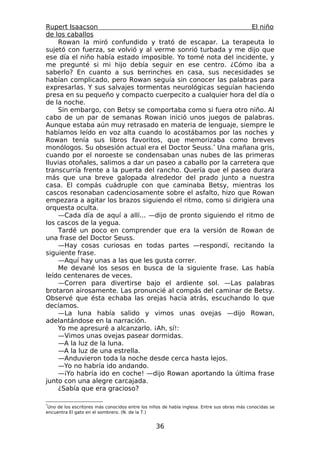 Rupert Isaacson                                                  El niño
de los caballos
    Rowan la miró confundido y trató de escapar. La terapeuta lo
sujetó con fuerza, se volvió y al verme sonrió turbada y me dijo que
ese día el niño había estado imposible. Yo tomé nota del incidente, y
me pregunté si mi hijo debía seguir en ese centro. ¿Cómo iba a
saberlo? En cuanto a sus berrinches en casa, sus necesidades se
habían complicado, pero Rowan seguía sin conocer las palabras para
expresarlas. Y sus salvajes tormentas neurológicas seguían haciendo
presa en su pequeño y compacto cuerpecito a cualquier hora del día o
de la noche.
    Sin embargo, con Betsy se comportaba como si fuera otro niño. Al
cabo de un par de semanas Rowan inició unos juegos de palabras.
Aunque estaba aún muy retrasado en materia de lenguaje, siempre le
habíamos leído en voz alta cuando lo acostábamos por las noches y
Rowan tenía sus libros favoritos, que memorizaba como breves
monólogos. Su obsesión actual era el Doctor Seuss.* Una mañana gris,
cuando por el noroeste se condensaban unas nubes de las primeras
lluvias otoñales, salimos a dar un paseo a caballo por la carretera que
transcurría frente a la puerta del rancho. Quería que el paseo durara
más que una breve galopada alrededor del prado junto a nuestra
casa. El compás cuádruple con que caminaba Betsy, mientras los
cascos resonaban cadenciosamente sobre el asfalto, hizo que Rowan
empezara a agitar los brazos siguiendo el ritmo, como si dirigiera una
orquesta oculta.
    —Cada día de aquí a allí... —dijo de pronto siguiendo el ritmo de
los cascos de la yegua.
    Tardé un poco en comprender que era la versión de Rowan de
una frase del Doctor Seuss.
    —Hay cosas curiosas en todas partes —respondí, recitando la
siguiente frase.
    —Aquí hay unas a las que les gusta correr.
    Me devané los sesos en busca de la siguiente frase. Las había
leído centenares de veces.
    —Corren para divertirse bajo el ardiente sol. —Las palabras
brotaron airosamente. Las pronuncié al compás del caminar de Betsy.
Observé que ésta echaba las orejas hacia atrás, escuchando lo que
decíamos.
    —La luna había salido y vimos unas ovejas —dijo Rowan,
adelantándose en la narración.
    Yo me apresuré a alcanzarlo. ¡Ah, sí!:
    —Vimos unas ovejas pasear dormidas.
    —A la luz de la luna.
    —A la luz de una estrella.
    —Anduvieron toda la noche desde cerca hasta lejos.
    —Yo no habría ido andando.
    —¡Yo habría ido en coche! —dijo Rowan aportando la última frase
junto con una alegre carcajada.
    ¿Sabía que era gracioso?

*
 Uno de los escritores más conocidos entre los niños de habla inglesa. Entre sus obras más conocidas se
encuentra El gato en el sombrero. (N. de la T.)


                                                 36
 