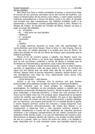 Rupert Isaacson                                                 El niño
de los caballos
     Nos llevó una hora y media completar el paseo, y recorrimos todo
el círculo de los caminos vecinales cerca del rancho de Stafford. Las
hojas se desprendían de los olmos y los robles, y caían sobre nosotros
mientras avanzábamos a lomos de Betsy, junto a la valla. El ganado
nos miraba con ojos inexpresivos, los caballos trotaban junto a la
alambrada y relinchaban cuando pasábamos junto a ellos. Rowan no
dejaba de hablar. Yo llevaba las riendas de Betsy. Rowan se puso a
jugar al juego del alfabeto.
     —A... armadillo.
     —B... —dije para ver qué pasaba.
     —¡Ballena!
     —C —propuse.
     —¡Camello!
     —D.
     —¡Delfín!
     El juego continuó durante un buen rato. Me asombraban los
conocimientos que tenía Rowan. Para la letra «I» dijo impala. Para la
«X» dijo xero, un roedor parecido a la ardilla que vive en África. Yo
sabía que estaba en uno de sus libros de lengua, pero ignoraba que lo
hubiera asimilado.
     Hacia el fin de nuestro paseo a caballo, era Rowan quien me
proponía a mí las letras y yo tenía que responder con los animales
que se me ocurrieran, sudando a lomos de Betsy a medida que la
humedad se intensificaba y aparecían unas nubes de tormenta.
     Esa noche rompió a llover torrencialmente, como si Dios hubiera
vaciado un gigantesco cubo de agua sobre la Tierra. La cortina de
agua era tan densa que no veías más allá de un palmo ante tus
narices. Rowan salió al porche delantero cubierto, donde Kristin y yo
nos tomábamos una copa de vino, observando cómo llovía. Una
auténtica lluvia texana.
     —¡Está lloviendo! —dijo Rowan.
     Kristin y yo nos miramos. Era la primera vez que Rowan
pronunciaba unas palabras lúcidas sin estar en presencia de Betsy.
     Todo indicaba que la clave estaba en cabalgadas más
prolongadas. En realidad, no era prudente pasear a caballo por las
carreteras comarcales de Bastrop Country, donde la gente conducía a
gran velocidad, a menudo borracha, a veces con una cerveza en la
mano (yo lo había visto con mis propios ojos), disparando la escopeta
contra las ardillas que salían de los árboles. Así que al día siguiente
visité las casas de varios vecinos para preguntarles si podía cabalgar
por sus terrenos, una buena precaución en un estado donde la gente
a veces dispara primero contra los intrusos y luego pregunta. Casi
todos respondieron afirmativamente. De modo que Rowan y yo
empezamos a alejarnos más y más durante nuestros paseos a
caballo. Pasábamos a través de las arboledas de vetustas pacanas
silvestres y los antiguos campamentos de los indios Comanche que
rodeaban Little Sandy Creek, a un par de kilómetros de nuestra casa.
Recorríamos el bosque abierto de cedros y los prados ocultos donde,
de vez en cuando, salía un ciervo de entre los sotos y se alejaba a
toda velocidad con la cola enhiesta como una bandera blanca que

                                  37
 